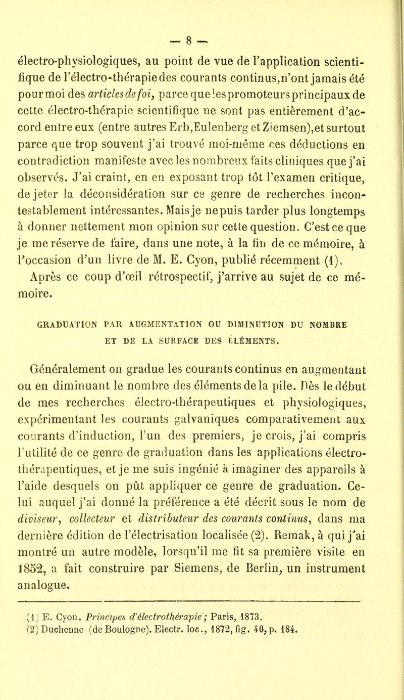 electro-physiologiques, au point de vue de I'application scienti- lique de I'electro-therapiedes courants continus,n'ont jamais ete pourmoi des articlesdefoi, parce quelespromoteursprincipauxde cette electro-therapie scientifique ne sont pas entierement d'ac- cord entre eux (entre autres Erb,EulenbergetZiemsen),etsurtout parce que trop souvent j'ai trouve moi-meme ces deductions en contradiction manifeste avecles nombreux faitscliniques que j'ai observes. J'ai craint, en en exposant trop tot Texamen critique, dejeter la deconsideration sur ce genre de recherches incon- testablement interessantes. Maisje nepuis tarder plus longtemps a donner nettement mon opinion sur cette question. G'estceque je me reserve de faire, dans une note, a la tin de ce memoire, a Foccasion d'un livre de M. E. Cyon, publie recemment (1), Apres ce coup d'oeil retrospectif, j'arrive au sujet de ce me- moire. GRADUATION PAR AUGMENTATION OU DIMINUTION DU NOMBRE ET DE LA SURFACE DES ELfiMENTS. Generalement on gradue les courants continus en augmentant OU en diminuant le nombre des elements de la pile. Pes le debut de mes recherches electro-therapeutiques et physiologiques, experimentant les courants galvaniques comparativement aux courants d'induction, I'un des premiers, je crois, j'ai compris I'utilite de ce genre de graduation dans les applications electro- therapeutiques, et je me suis ingenie a imaginer des appareils k Taide desquels on put appliquer ce genre de graduation. Ce- lui auquel j'ai donne la preference a ete decrit sous le nom de diviseur, collecteur et distributeur des courants continus^ dans ma derniere edition de Telectrisation locaUsee (2). Remak, a qui j'ai montre un autre modele, lorsqu'il me fit sa premiere visite en 1852, a fait construire par Siemens, de Berlin, un instrument analogue. (1) E. Cyon. Prinapes d'^kdrotMrapie'; Paris, 1873. (2) Duchenne (de Boulogne). Electr. loc, 1872, fig. 40, p. 184.