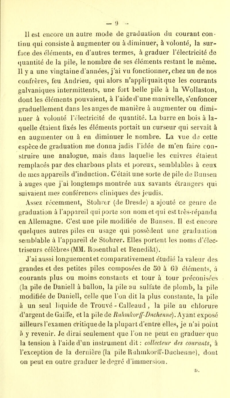 11 est encore un autre mode de graduation du courant con- tinu qui consiste k augmenter ou a diminuer, k volonte, la sur- face des elements, en d'autres termes, h graduer I'electricite de quantite de la pile, lenombre de ses elements restant le meme. II y a une vingtaine d'annees, j'ai vu fonctionner, chez un de nos confreres, feu Andrleu, qui alors n'appliquaitque les courants galvaniques intermittents, une fort belle pile a la WoUaston, dont les elements pouvaient, a I'aided'une manivelle, s'enfoncer graduellement dans lesaugesde maniere a augmenter ou dimi- nuer a volonte lYlectricite de quantite. La barre en bois a la- quelle etaient fixes les elements portait un curseur qui servait k en augmenter ou k en diminuer le nombre. La vue de cette especede graduation me donna jadis Tidee de m'en faire con- struire une analogue, mais dans laquelJe les cuivres etaient remplaces par des charbons plats et poreux, semblables a ceux de mes appareils d'induction. G'etait une sorte de pile de Bansen a auges que j'ai longtemps montree aux savants etrangers qui suivaient me? conferences cliniques des jeudis. Assez recemment, Stolii'er (de Dresde) a ajoute ce genre de graduation a I'appareil qui porte son nom et qui est ti es-repanda en Allemagne. G'est une pile modiliee de Banseu. II est encore quelques autres piles en usage qui possedent une graduation semblable a I'appareil de Stohrer. Elles portent les noms d'elec- triseurs ceiebres(MM. Rosenthal et Benedikt). J'ai aussi longuementet comparativement etudie la valeur des grandes et des petites piles composees de 50 k 60 elements, a courants plus ou moins constants et tour a tour preconisees (la pile de Daniell a ballon, la pile au sulfate de plomb, la pile modifiee de Daniell, celle que Ton dit la plus constante, la pile a un seul liquide de Trouve - Calleaud, la pile au chlorure d'argent de Gaille, et la pile de Rufmkorff-Dnchenne). Ayanl expose ailleursl'examen critique de la plupart d'entre elles, je n'ai point a y revenir. Je dirai seulement que Ton ne peut en graduer que la tension a I'aided'un instrument dit: collecteur des courants^ a I'exception de la derniere (la pile Rahmkorir-Buchenne), dont on peut en outre graduer ledogre d'immersion. D.