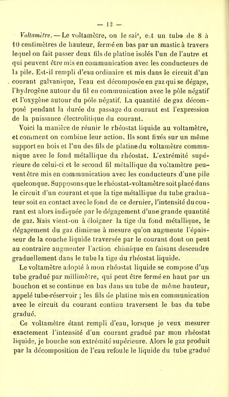 10 centimetres de hauteur, fermeen bas par un mastic a travers lequel on fait passer deux tilsde platine isoles Tun de I'autre et qui peuvent etre mis en communication avec les conducteurs de la pile. Est-il rempli d'eau ordinaire et mis dans le circuit d'un courant galvanique, I'eau est decomposee en g-az qui se degage, I'hydrogene autour du til en communication avec le pole negatif et I'oxygene aulour du pole negatif. La quantite de gaz decom- pose pendant la duree du passage du courant est I'expression de la puissance electrolitique du courant. Voici la maniere de reunir le rheostat liquide au voltametre, et comment on combine leur action. lis sont fixes sur un meme support en bois et I'un des fils de platine du voltametre commu- nique avec le fond metallique du rheostat. L'extremite supe- rieure de celui-ci et le second hi metallique du voltametre peu- vent etre mis en communication avec les conducteurs d'une pile quelconque. Supposons que le rheostat-voltametre soit place dans le circuit d'un courant etque la tige metallique du tube gradua- teur soit en contact avecle fond de ce dernier, Tintensite du cou- rant est alors indiquee par le degagement d'une grande quantite de gaz. Mais vient-on a eloigner la tige du fond metallique, le degagement du gaz diminue a mesure qu'on augmente I'epais- seur de la couche liquide traverse© par le courant dont on pent au contraire augmeiiter Taction chimique en faisani descendre graduellement dans le tube la tige du rheostat liquide. Le voltametre adopte a mon rheostat liquide se compose d'un tube gradue par millimetre, qui pent etre ferme en haut par un bouchon et se continue en bas dans un tube de mcme hauteur, appele tube-reservoir ; les fils de platine mis en communication avec le circuit du courant continu traversent le bas du tube gradue. Ce voltametre etant rempli d'eau, lorsque je veux mesurer exactement I'intensite d'un courant gradue par mon rheostat liquide, je bouche son extremite superieure. Alors le gaz produit par la decomposition de Teau refoule le liquide du tube gradue