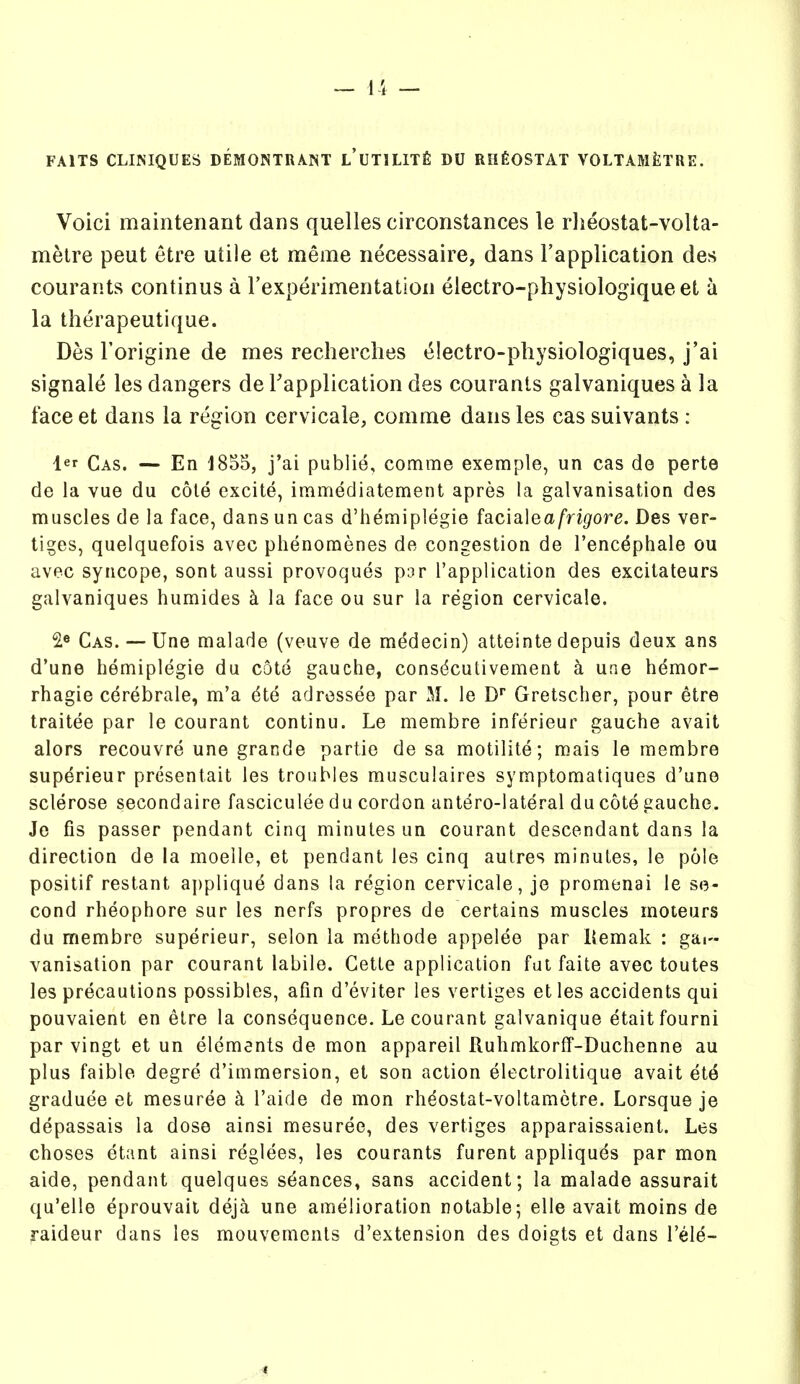 FAITS CLINIQUES DEMONTRANT L'UTlLIXfi DU RHfiOSTAT VOLTAMfelRE. Voici maintenant dans quelles circonstances le rlieostat-volta- metre peut etre utile et meme iiecessaire, dans Fapplication des courants continus a rexperimentation electro-physiologiqueet a la therapeutique. Des I'origine de mes recherclies t^lectro-pliysiologiques, j'ai signale les dangers de Tapplication des courants galvaniques a la face et dans la region cervicaie, comme dans les cas suivants : l«r Cas. — En 1855, j'ai publie, comme exemple, un cas do perte de la vue du cole excite, immediatement apres la galvanisation des muscles de la face, dans un cas d'hemiplegie facialea/ri^ore. Des ver- tiges, quelquefois avec phenomenes de congestion de I'enc^phale ou avec syncope, sont aussi provoques p3r I'application des excitateurs galvaniques humides k la face ou sur la region cervicale. 2« Cas. — Une malade (veuve de medecin) atteinte depuis deux ans d'une hemiplegie du cote gauche, consdcutivement a une hdmor- rhagie cerebrate, m'a dte adressee par M. le D* Gretscher, pour etre traitee par le courant continu. Le membre inferieur gauche avail alors recouvre une grande partie de sa motilite; mais le membre supdrieur presentait les troubles musculaires symptomaliques d'une sclerose secondaire fasciculee du cordon antero-lateral du cote gauche. Je fis passer pendant cinq minutes un courant descendant dans la direction de la moelle, et pendant les cinq aulres minutes, le pole positif restant a])pliqud dans la region cervicale, je promenai le se- cond rheophore sur les nerfs propres de certains muscles moteurs du membre superieur, selon la methode appelee par Kemak : gal- vanisation par courant labile. Cette application fat faite avec toutes les precautions possibles, afin d'eviter les vertiges et les accidents qui pouvaient en etre la consequence. Le courant galvanique etaitfourni par vingt et un elements de mon appareil RuhmkorfF-Duchenne au plus faible degre d'immersion, et son action electrolitique avail et6 graduee et mesuree k I'aide de mon rhdostat-voltamctre. Lorsque je depassais la dose ainsi mesuree, des vertiges apparaissaient. Les choses etant ainsi reglees, les courants furent appliquds par mon aide, pendant quelques stances, sans accident; la malade assurait qu'elle eprouvait deja une amelioration rotable; elle avail moins de raideur dans les mouvemenls d'exlension des doigts et dans I'el^- ,.4