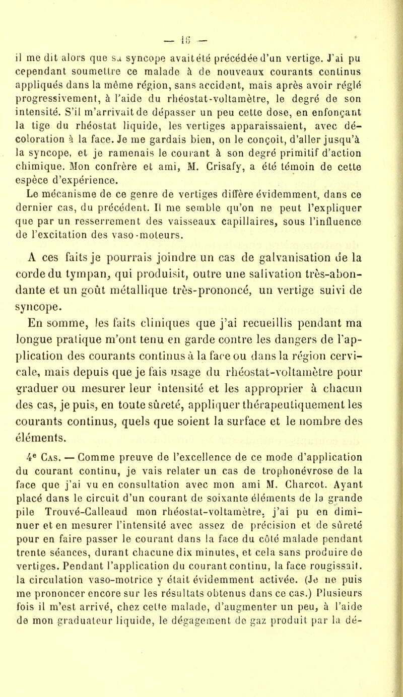 il me dit alors que sa syncope avaitete precedee d'un vertige. J'ai pu cependant soumettre ce malade h de nouveaux courants conlinus appliques dans la meme region, sans accident, mais apres avoir regl(^ progressivement, k Taide du rheostat-voltametre, le degre de son intensite. S'il m'arrivait de depasser un peu cette dose, en enfongant la tige du rheostat liquide, les vertiges apparaissaient, avec de- coloration a la face. Je me gardais bien, on le congoit, d'aller jusqu'k la syncope, et je ramenais le courant k son degre primitif d'action chimique. Mon confrere et ami, M. Grisafy, a ete temoin de cette espece d'experience. Le mecanisme de ce genre de vertiges differe dvidemment, dans ce dernier cas, du precedent. It me semble qu'on ne peut I'expliquer que par un resserrement des vaisseaux capillaires, sous I'influence de I'excitation des vaso-moteurs. A ces fails je pourrais joindre un cas de galvanisation de la cordedu tympan^ qui produisit, outre une salivation tres-abon- dante et un gout metallique tres-prononce, un vertige suivi de syncope. En somme, les fails cliniques que j'ai recueillis pendant ma longue pratique m'ont tenu en garde contre les dangers de Tap- plication des courants continus a la fare ou dans la region cervi- cale, mais depuis que je fais usage du rheostat-voltametre pour ^raduer ou mesurer leur intensite et les approprier a chacun des cas, je puis, en toute surete, appliquer therapeutiquement les courants continus, quels que soient la surface et le nombre des elements. 4® Gas. — Gomme preuve de I'excellence de ce mode d'application du courant continu, je vais relator un cas de trophonevrose de la face que j'ai vu en consultation avec mon ami M. Gliarcot. Ayant plac^ dans le circuit d'un courant de soixante elements de la grande pile Trouve-Galleaud mon rheostat-voltametre. j'ai pu en dimi- nuer et en mesurer I'intensite avec assez de precision et de surete pour en faire passer le courant dans la face du cote malade pendant trente seances, durant chacune dix minutes, et cela sans produire de vertiges. Pendant I'application du courant continu, la face rougissait. la circulation vaso-motrice y etait evidemment activee. (Je ne puis me prononcer encore sur les resultats obtenus dans ce cas.) Plusieurs fois il m'est arrive, chez cette malade, d'augmenter un peu, a I'aide de mon graduateur liquide, le degagement de gaz produit par la de-