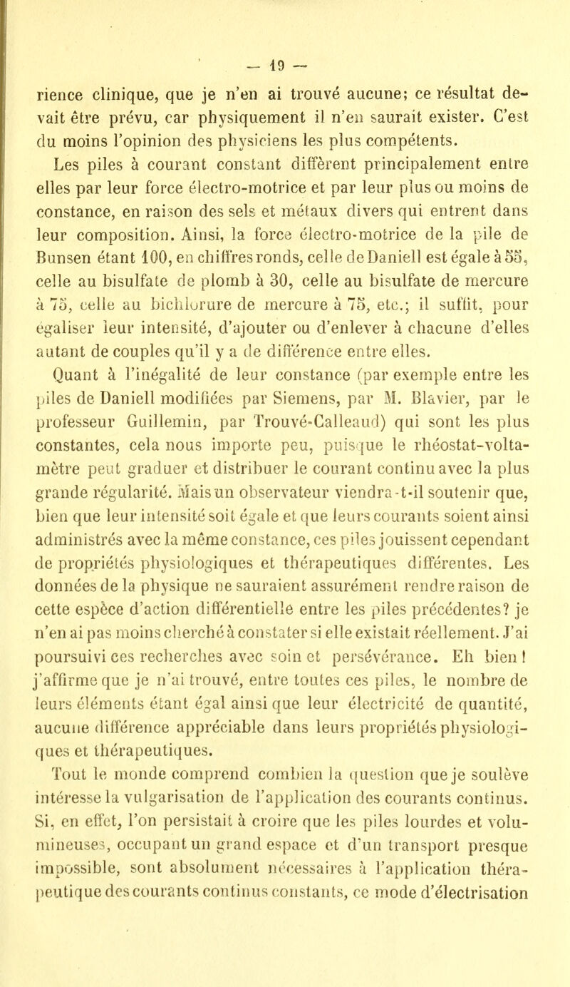 rience clinique, que je n'en ai trouve aucune; ce resultat de« vait etre prevu, car physiquement il n'eii saurait exister. G'est du moins I'opinion des physiciens les plus competents. Les piles a courant constant different principalement entre elles par leur force electro-motrice et par leur plusou moins de Constance, en raison des sels et metaux divers qui entrent dans leur composition. Ainsi, la force electro-motrice de la pile de Bunsen etant 100, en cbiffresronds, celle deDaniell estegalea5S, celle au bisulfate de plorab a 30, celle au bisulfate de mercure a 73, celle au bicliiurure de mercure a 75, etc.; il suflit, pour egaliser leur intensite, d'ajouter ou d'enlever a cliacune d'elles autant de couples qu'il y a de difterence entre elles. Quant a I'inegalite de leur Constance (par exemple entre les piles de Daniell modifiees par Siemens, par M. Blavier, par le professeur Guillemin, par Trouve-Galleaud) qui sont les plus constantes, cela nous importe peu, puis que le rheostat-volta- metre peut graduer et distribuer le courant continuavec la plus grande regularite. Maisun observateur viendra-t-il soutenir que, bien que leur intensite soit egale et que leurs courants soient ainsi adminlstres avec la merae Constance, ces piles jouissent cependant de proprietes physiologiques et therapeutiques differentes. Les donneesdela physique ne sauraient assuremenl rendreraison de cette esp6ce d'action differentielle entre les piles precedentes? je n'en ai pas moins clierche a constater si elle existait r^ellement. J'ai poursuivi ces recherclies avec soin et perseverance. Eh bien! j'affirmeque je n'ai trouve, entre toutes ces piles, le nombre de leurs elements etant egal ainsi que leur electricite de quantite, aucune difference appreciable dans leurs proprietes physiologi- ques et therapeutiques. Tout le monde comprend combien la ({ueslion que je souleve interesse la vulgarisation de I'application des courants continus. Si, en effct, Ton persistait a croire que les piles lourdes et volu- mineuses, occupant un grand espace ct d'un transport presque impossible, sont absolument nt'cessaires a I'application thera- peutique des courants continus constants, ce mode d'electrisation