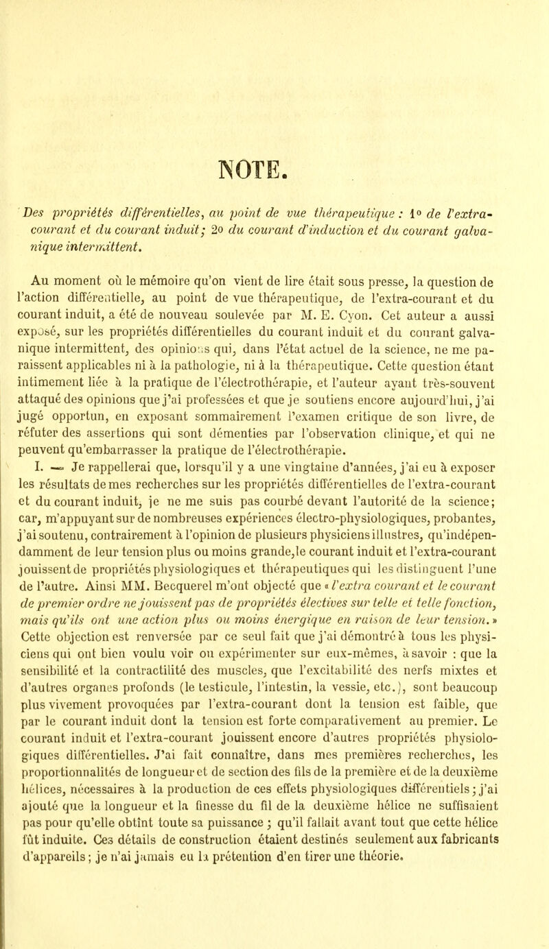 NOTE. Des proprUUs diffirentielles^ au point de vue thdrapeunque : de I'extra' courant et du courant induit; 2o du courant d'induction et du courant galva- nique intermittent, Au moment ou le memoire qu'on vient de lire etait sous presse, la question de Taction differentielle, au point de vue therapeutique, de I'extra-courant et du courant induit, a ete de nouveau soulevee par M. E. Cyon. Get auteur a aussi expjse^ sur les proprietes differentielles du courant induit et du courant galva- nique intermittent^ des opinio:;s qui, dans I'etat actuel de la science, ne me pa- raissent applicables ni a la pathologic, ni a la therapeutique. Cette question etant intimement liec a la pratique de I'electrotherapie, et I'auteur ayaut tres-souvent attaque des opinions quej'ai professees et que je soutiens encore aujourd'hui, j'ai juge opportun, en exposant sommairement I'examen critique de son livre, de refuter des assertions qui sont dementies par I'observation cliuique, et qui ne peuvent qu'embarrasser la pratique de I'electrotherapie. I. Je rappellerai que, lorsqu'il y a une vingtaiiie d'annees, j'ai eu h. exposer les resultats demes recherches sur les proprietes differentielles de I'extra-courant et du courant induit, je ne me suis pas courbe devant I'autorite de la science; car, m'appuyant sur de nombreuses experiences electro-physiologiques, probantes, j'aisoutenu, contrairement al'opinionde plusieurs physiciensilliistres, qu'indepen- damment de leur tension plus ou moins grande,le courant induit et I'extra-courant jouissentde proprietesphysiologiques et therapeutiques qui les distinguent I'une de I'autre. Ainsi MM. Becquerel m'ont objecte que i-Textra courant et lecoura?it de premier ordre ne jouissent pas de proprietes 4lectives sur telle et telle fonction, mais quHls ant une action plus ou moins energique en raison de Uur tension. •» Cette objection est renversee par ce seul fait quej'ai demontrok tous les physi- ciens qui ont bicn voulu voir ou experimenter sur enx-memes, asavoir : que la sensibilite et la contractilite des muscles, que I'excitabilite des nerfs mixtes et d'autres organes profonds (le testicule, I'intestin, la vessie, etc.], sont beaucoup plus vivement provoquees par I'extra-courant dent la tension est faible, que par le courant induit dont la tension est forte comparativement au premier. Le courant induit et I'extra-courant jouissent encore d'autres proprietes physiolo- giques differentielles. J'ai fait connaitre, dans mes premieres recherches, les proportionnalites de longueur et de section des fils de la premiere et de la deuxi^me helices, necessaires ^ la production de ces effets physiologiques differentiels; j'ai ajoute que la longueur et la finesse du fil de la dcuxieme helice ne suffisaient pas pour qu'elle obtint toute sa puissance ; qu'il fallait avant tout que cette helice futinduite. Ces details de construction etaient destines seulement aux fabricants d'appareils; je u'ai jamais eu h pretention d'en tirer une theorie.