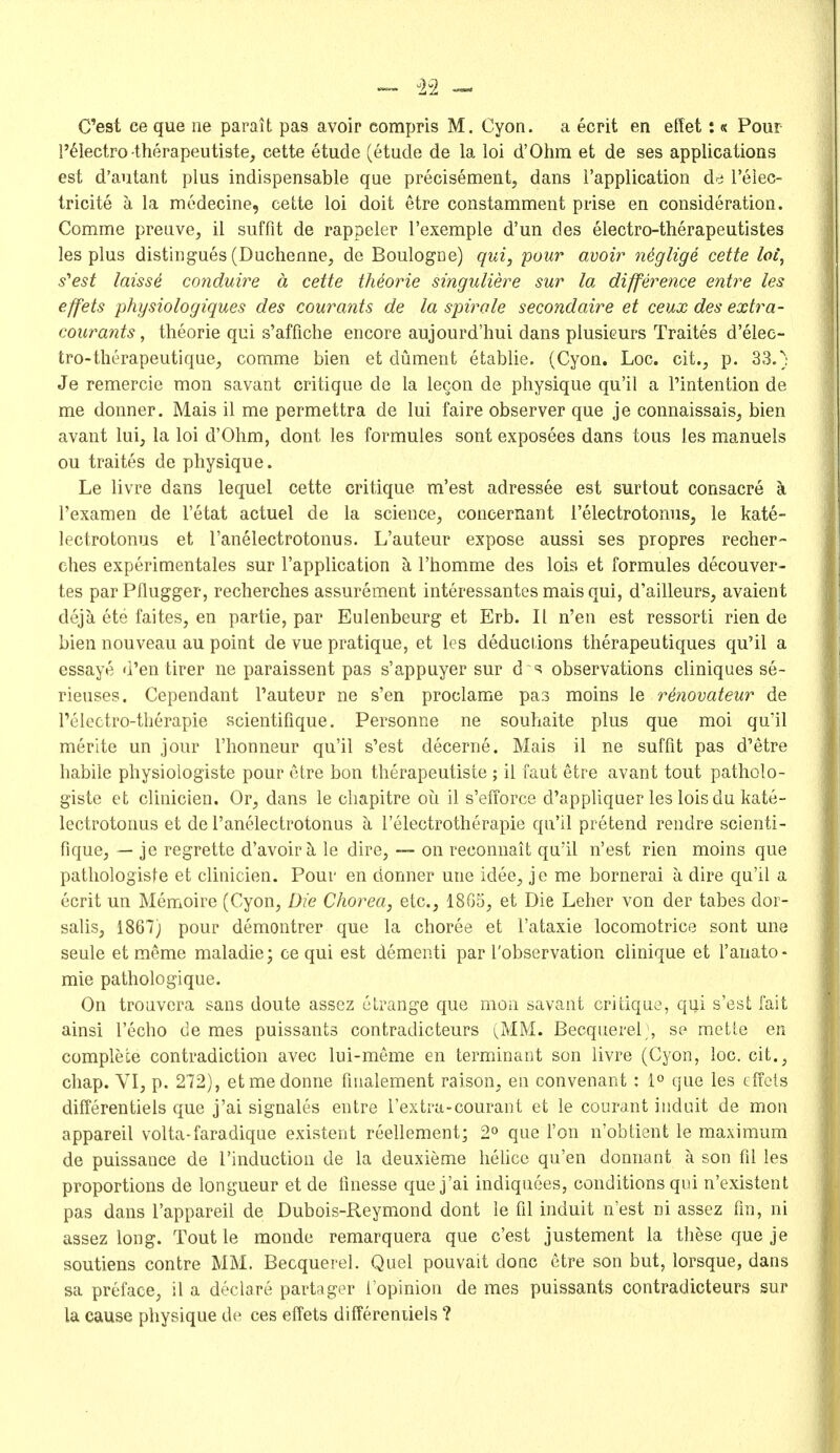 »- i2 C'est ee que lie parait pas avoir compris M. Cyon. a ecrit en effet:« Pour !'61ectro therapeutiste, cette etude (etude de la loi d'Ohm et de ses applications est d'autant plus indispensable que precisement, dans rapplication de I'elec- tricite a la modecine, cette loi doit etre constamment prise en consideration. Comme preuve, il suffit de rappeler I'exemple d'un des electro-therapeutistes les plus distlngues (Duchenne, de Boulogne) qui, pour avoir niglige cette loi, s''est laissi C07idui7-'e a cette th4orie singuliere sur la difference entre les effets physiologiques des courants de la spirale secondaire et ceux des extra- courants, theorie qui s'affiche encore aujourd'hui dans plusieurs Traites d'elec- tro-therapeutique, comme bien et dument etablie. (Cyon. Loc. cit., p. 33.) Je remercie mon savant critique de la lecon de physique qu'il a Tintention de me donner. Mais il me permettra de lui faire observer que je connaissais, bien avant lui, la loi d'Ohm, dont les formules sont exposees dans tous les manuels ou traites de physique. Le livre dans lequel cette critique m'est adressee est surtout consacre a I'examen de I'etat actuel de la science, concernant i'electrotonus, le kate- lectrotonus et I'anelectrotonus. L'auteur expose aussi ses propres recher- ches experimentales sur I'application k I'homme des loia et formules decouver- tes par Pflugger, recherches assurement interessantes mais qui, d'ailleurs, avaient dejk ete faites, en partie, par Eulenbeurg et Erb. II n'en est ressorti rien de bien nouveau au point de vue pratique, et les deductions therapeutiques qu'il a essaye d'en tirer ne paraissent pas s'appuyer sur d observations cliniques se- rieuses. Cependant l'auteur ne s'en proclame pas moins ie r^novateur de I'electro-therapie scientifique. Personne ne soutiaite plus que moi qu'il merite un jour I'honneur qu'il s'est decerne. Mais il ne suffit pas d'etre habile physiologiste pour etre bon therapeutiste ; il faut etre avant tout patholo- giste et clinicien. Or, dans le cliapitre ou il s'efforce d'appliquer les loisdu kate- lectrotonus et de I'anelectrotonus I'electrotherapie qu'il pretend rendre scienti- fique, — je regrette d'avoir ^ le dire, ~ on reconnait qu'il n'est rien moins que pathologisfe et clinicien. Pour en donner une idee, je me bornerai a dire qu'il a ecrit un Memoire (Cyon, Die Chorea, etc., 18G5, et Die Leber von der tabes doi- salis, 1867) pour demontrer que la choree et I'ataxie locomotrice sont une seule et meme maladie; ce qui est dementi par I'observation clinique et 1'anato- mic pathologique. On trouvera sans doute assez cLrange que moa savant critique, qui s'est fait ainsi I'echo de mes puissants contradicteurs (MM. Becquerel;, se mette en complete contradiction avec lui-meme en terminaot son livre (Cyon, loc. cit., chap. VI, p. 272), etmedonne fnialement raison, en convenant ; 1° que les tlTots differentiels que j'ai signales entre I'extra-courant et le courant iiidnit de mon appareil volta-faradique existent reellement; 2° que Ton n'obtient le maximum de puissance de I'induction de la deuxieme helice qu'en donnant a son fd les proportions de longueur et de finesse que j'ai indiquees, conditions qui n'existent pas dans I'appareil de Dubois-Reymond dont le fil induit n'est ni assez fm, ni assez long. Tout le monde remarquera que c'est justement la these que je soutiens contre MM. Becquerel. Quel pouvait done etre son but, lorsque, dans sa preface, il a declare partager I'opinion de mes puissants contradicteurs sur la cause physique de ces effets differeniiels ?