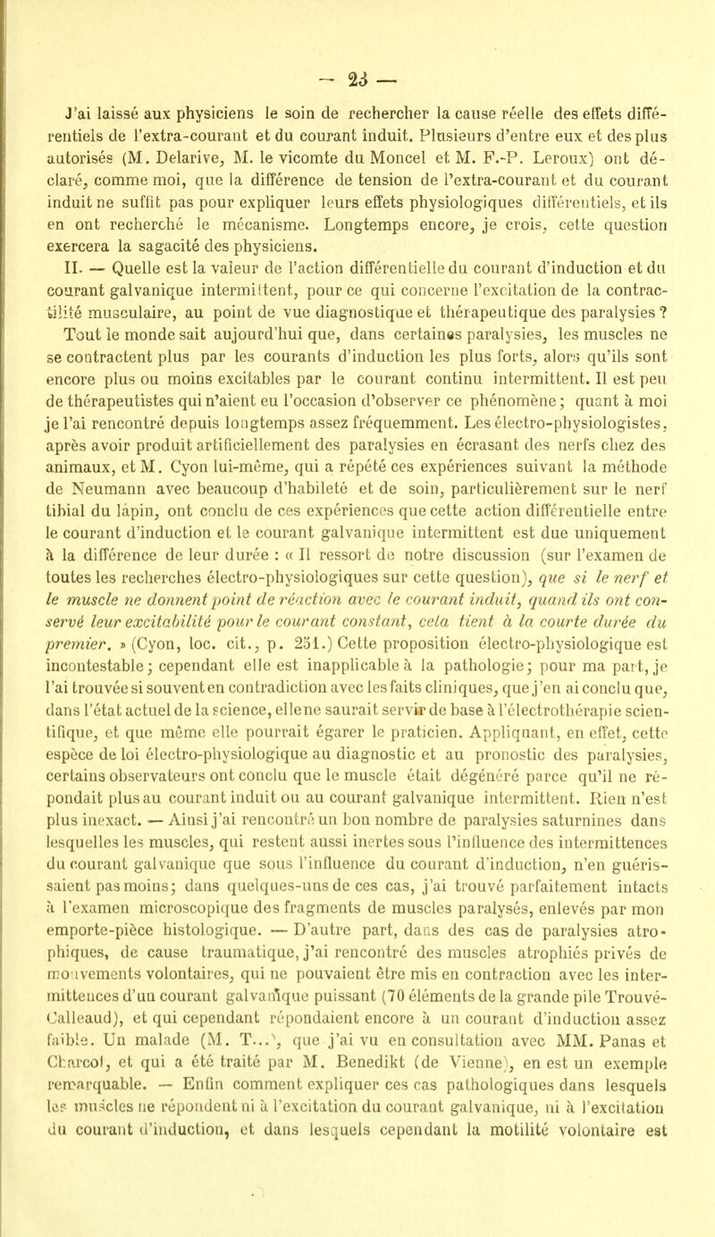 J'ai laisse aux physiciens le soin de rechercher la cause reelle des effets diffe- rentiels de rextra-couraiit et du courant induit. Plasieiirs d'entre eux et des plus autorises (M, Delarive, M. le vicomte du Moncel et M. F.-P. Leroux) ont de- clare;, comme moi, que la difference de tension de I'extra-courant et du courant induit ne suffit pas pour expliquer leurs effets physiologiques differeiitiels, et ils en ont recherche le mecanisme. Longtemps encore, je crois, cette question exercera la sagacite des physiciens. II. — Quelle est la vaieur de Taction differentielle du courant d'induction et du courant galvanique intermittent, pour ce qui concerne I'excitation de la contrac- biliie musculaire, au point de vue diagnostique et therapeatique des paralysies ? Tout le monde salt aujourd'hui que, dans certaines paralysies, les muscles ne SB contractent plus par les courants d'induction les plus forts, alor!3 qu'ils sont encore plus ou moins excitables par le courant continu intermittent. II est peu de therapeutistes qui n'aient eu I'occasion d'observer ce phenomene; quant a moi je I'ai rencontre depuis longtemps assez frequemment. Les electro-physiologistes, apres avoir produit artificiellement des paralysies en ecrasant des nerfs cliez des animaux, et M. Cyon lui-meme, qui a repete ces experiences suivant la methode de Neumann avec beaucoup d'habilete et de soin, particulierement sur le nerf tibial du lapin, ont conclu de ces experiences que cette action differentielle entre le courant d'induction et le courant galvanique intermittent est due uniquement k la difference de leur duree : « II ressort de notre discussion (sur I'examen de toutes les recherches electro-physiologiques sur cette question), que si le nerf et le muscle ne donnentpoint de reaction avec le courant induit, quandils ont con- serve leur excitability pour le courant constant, cela tient a la courte dur4e du premier. » (Cyon, loc. cit., p. 251.) Cette proposition electro-physiologique est incontestable; cependant elle est inapplicable a la pathologic; pour ma part, je I'ai trouvee si souvent en contradiction avec les faits cliniques, que j 'en ai conclu que, dans I'etat actuel de la science, ellene saurait servlrde base i relectrotherapie scien- tifique, et que memo elle pourrait egarer le praticien. Appliquant, en cffet, cette espece de loi electro-physiologique au diagnostic et au pronostic des paralysies, certains observateurs ont conclu que le muscle etait degenere parce qu'il ne re- pondait plusau courant induit ou au courant galvanique intermittent. Pv,ien n'est plus inexact. — Ainsi j'ai rencontri^ un bon nombre de paralysies saturnines dans lesquelles les muscles, qui restent aussi inertes sous Tinfluence des intermittences du courant galvanique que sous I'influence du courant d'induction, n'en gueris- saient pas moins; dans quelques-uns de ces cas, j'ai trouve parfaitement intacts ;i I'examen microscopique des fragments de muscles paralyses, enleves par mon emporte-pi^ce histologique. —D'autre part, dans des cas de paralysies atro- phiques, de cause traumatique, j'ai rencontre des muscles atrophies prives de reo'ivements volontaires, qui ne pouvaient etre mis en contraction avec les inter- mittences d'un courant galvanique puissant (70 elements de la grande pile Trouve- Oalleaud), et qui cependant repondaient encore a un courant d'induction assez faible. Un malade (M. T...', que j'ai vu en consultation avec MM. Panas et Charcof, et qui a ete traite par M. Benedikt (de Vienne), en est un exemple remarquable. — Enfm comment expliquer ces cas pathologiques dans lesquels IcF muscles ne repondent ni a Texcitation du courant galvanique, ni I'excitation du courant d'induction, et dans lesquels cependant la motilite volontaire est