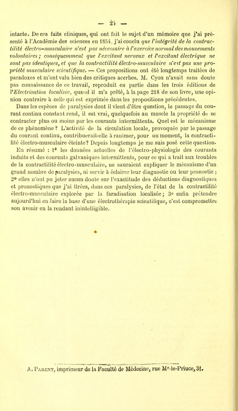 ^ n — intacte. Deces faits cliniques, qui ont fait le sujet d'un memoire que j'ai pre- sente k I'Academie des sciences en 1854, j'aiconclu que VintigriU de la contrac- tilitd 4leciro-musculaire 7i'est pas n^cessaire a Vexercice normal des mouvements volontaires; cons^quemment que Vexcitant nerveux et Vexcitant ilectrique ne sont pas identiqueSj et que la contractility dlectro-musculaire n'est pas une pro- priety musculaire scientifique. — Ces propositions ont ete longtemps traitees de paradoxes efc m'ontvalu bien des critiques acerbes. M. Cyon n'avait sans doute pas connaissance de ce travail, reproduit en partie dans les trois editions de VElectrisation localisee, quand ii m'a prete, k la page 218 de son livre, une opi- nion contraire ci celle qui est exprimee dans les propositions precedentes. Dans les esp^ces de paralysies dont il vient d'etre question, le passage du cou- rant continu constant rend, il est vrai, quelquefois au muscle la propriete de se contracter plus ou moins par les courants intermittents. Quel est le mecanisme de ce phenomene? L'activite de la circulation locale, provoquee par le passage du courant continu, contribuerait-elle h ranimor, pour un moment, la contracti- lite electro-musculaire eteinte? Depuis longtemps je me suis pose cette question. En resume : 1 les donnees actuelles de I'electro-physiologie des courants induits et des courants galvaniques intermittents, pour ce qui a trait aux troubles de la contractilite electro-musculaire, ne sauraient expliquer le mecanisme d'un grand nombre de paralysies, ni servir k eclairerleur diagnostic ou leur pronostic ; 2° elles n'ont pu jeter aucun doate sur I'exactitude des deductions diagnostiqucs et pronostiques que j'ai tirees, dans ces paralysies, de I'etat de la contractilite electro-musculaire exploree par la faradisation localisee; 3° enfm pretendre aujourd'liui en faire la base d'une electrotlierapie scientifique, c'est compromettre son avenir en la rendant inintelligible. A. Parent, imprimeur de la Facult6 de Medecine^ rue M^'le-Priuce, 31,