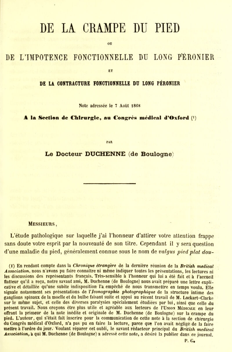 DE LA CRAMPE DU PIED 00 DE L'IMPOTENCE FONCTIONNELLE DU LONG PlSRONIER ET DE LA CONTRACTURE FONCTIONNELLE DU LONG PERONIER Note adress6e le 7 Aodt 1868 A la Section de Chlrurgie, au Congres medical d^Oxford (*) PAR Le Docteur DUCHENNE (de Boulogne) Messieurs, L'etude palhologique sur laquelle j'ai I'honneur d'attirer votre attention frappe sans doute votre esprit par la nouveaute de son titre. Cependant 11 y sera question d'une maladie du pied, generalement connue sous le nom de valgus pied plat dou- (1) En rendant compte dans la Chronique etrangere de la dernifere reunion de la British medical Association, nous n'avons pu faire connaitre ni m6me indiquer toutes les presentations, les lectures ni les discussions des representants fran^ais. Trfes-sensiblc a I'honneur qui lui a 6t6 fait et k I'accueil flatteur qu'il a re(ju, notre savant ami, M. Duchenne (de Boulogne) nous avait pr6par6 une lettre expli- cative et d^taill6e qu'une subite indisposition I'a emp6ch6 de nous transmettre en temps voulu. Elle signale notamment ses presentations de VJconographie photographique de la structure intime des ganglions spinaux de la moelle et du bulbe faisant suite et appui au recent travail de M. Lockart-Clarke sur le mfime sujet, et celle des diverses paralysies sp6cialement eludiees par lui, ainsi que celle du present travail. Nous croyons etre plus utile et agreable aux lecteurs de I'Union Medicale en leur offrant la primeur de la note inedite et originale de M. Duchenne (de Boulogne) sur la cranipe du pied. L'auteur, qui s'6tait fait inscrire pour la communication de cette note k la section de chirurgie du Congr^s m6dical d'Oxford, n'a pas pu en faire la lecture, parce que Ton avait neglig6 de la faire mettre k I'ordre du jour. Voulant r^parer cet oubli, le savant r6dacteur principal du British medical Association, k qui M. Duchenne (de Boulogne) a adress6 cette note, a desir^ la publier dans ce journal. P. G.