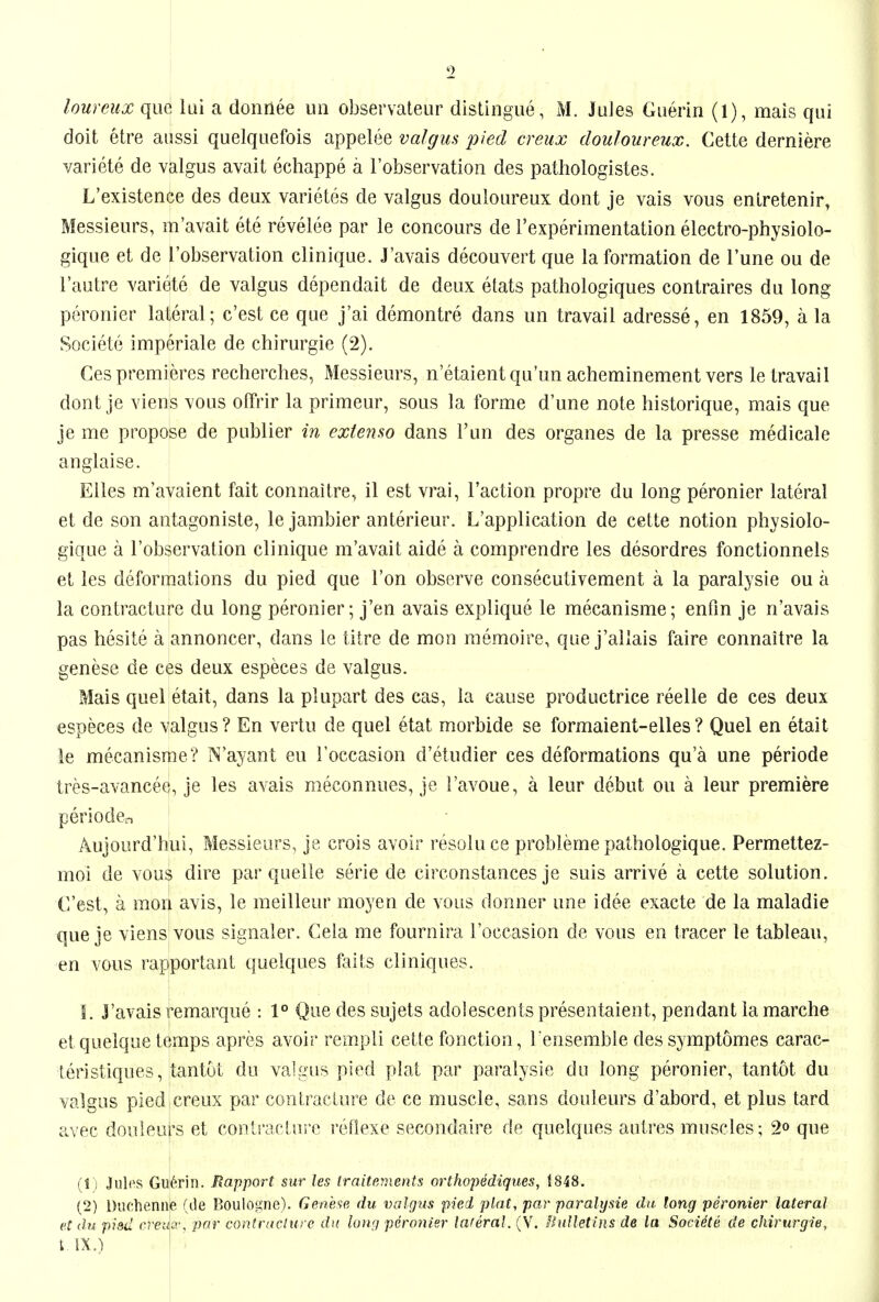 loureux que lui a donriee uii observateur distingue, M. Jules Guerin (1), mais qui doit etre aussi quelquefois appelee valgus pied creux douloureux. Cette derniere variete de valgus avait echappe a I'observation des pathologistes. L'existence des deux varietes de valgus douloureux dont je vais vous enlretenir, Messieurs, m'avait ete revelee par le concours de rexperimentation electro-physiolo- gique et de I'observation clinique. J'avais decouvert que la formation de Tune ou de I'autre variete de valgus dependait de deux etats pathologiques contraires du long peronier lateral; c'est ce que j'ai demontre dans un travail adresse, en 1859, a la Societe imperiale de chirurgie (2). Ges premieres recherches, Messieurs, n'etaientqu'un acheminement vers le travail dont je viens vous ofFrir la primeur, sous la forme d'une note historique, mais que je me propose de publier in extenso dans I'un des organes de la presse medicale anglaise. Elles m'avaient fait connaitre, il est vrai, Taction propre du long peronier lateral et de son antagoniste, le jambier anterieur. L'application de cette notion physiolo- gique a I'observation clinique m'avait aide a comprendre les desordres fonctionnels et les deformations du pied que Ton observe consecutivement a la paralysie ou a la contracture du long peronier; j'en avais explique le mecanisme; enfin je n'avais pas hesite a annoncer, dans le titre de mon memoire, que j'allais faire connaitre la genese de ces deux especes de valgus. Mais quel etait, dans la plupart des cas, la cause productrice reelle de ces deux especes de valgus? En vertu de quel etat morbide se formaient-elles? Quel en etait le mecanisme? N'ayant eu Foccasion d'etudier ces deformations qu'a une periode tres-avancee, je les avais meconnues, je I'avoue, a leur debut ou a leur premiere perioder, Aujourd'hui, Messieurs, je crois avoir resoluce probleme patliologique. Permettez- moi de vous dire par quelle serie de circonstances je suis arrive a cette solution. G'est, a mon avis, le meilleur moyen de vous dormer une idee exacte de la maladie que je viens vous signaler. Cela me fournira I'occasion de vous en tracer le tableau, en vous rapportant quelques fails cliniques. I. j'avais remarque : 1° Que des sujets adolescents presentaient, pendant la marche etquelque temps apres avoir rempli cette fonction, I ensemble dessymptomes carac- teristiques, tantut du valgus pied plat par paralysie du long peronier, tantot du valgus pied creux par contracture de ce muscle, sans douleurs d'abord, etplus tard avec douleuts et contracture reflexe secondaire de quelques autres muscles; 2o que (!) Julias Gu6rin. Rapport sur les traitements orthopediques, 1848. (2) Diichenne (ile Boulogne). Genb'ie du valgus pied plat, par paralysie da long peronier lateral et du piad ereuci', par conlraclure d}( lowj peronier lateral. (V. bulletins de la Societe de chirurgie, MX.) i