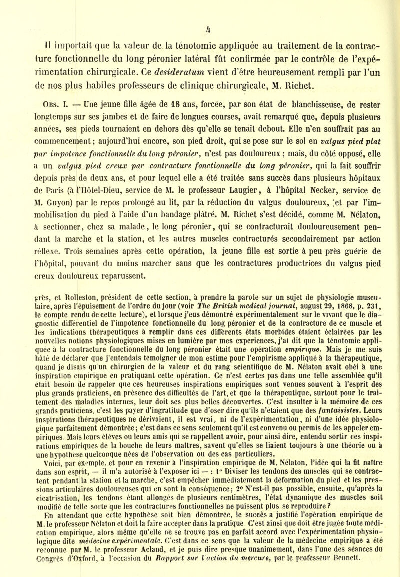 Ix 11 imporlaii que la valeur de la lenotomie appliquee au traitement de la contrac- ture fonctionnelle du long peronier lateral fut confirmee par le controle de I'expe- rimentation chirurgicale. Ce desideratum vient d'etre heureusement rempli par I'un de nos plus habiles professeurs de clinique chirurgicale, M. Richet. Obs. I. — Une jeune fille ag^e de 18 ans, forcee, par son etat de blanchisseuse, de raster longlemps sur ses jambes et de faire de longues courses, avail remarqu6 que, depuis plusieurs annees, ses pieds tournaient en dehors dfes qu'elle se tenail debout. Elle n'en souffrait pas au commencement; aujourd'hui encore, son pied droit, qui se pose sur le sol en valgus pied plat par impotence fonctionnelle du long pironier, n'est pas douloureux; mais, du cote oppose, elle a un valgus pied creux par contracture fonctionnelle du long peroniery qui la fait souffrir depuis pr6s de deux ans, et pour lequel elle a 616 trait^e sans succ^s dans plusieurs hopitaux de Paris THotel-Dieu, service de M. le professeur Laugier, Thopital Necker, service de M. Guyon) par le repos prolong^ au lit, par la reduction du valgus douloureux, ;et par Tim- mobilisalion du pied k Taide d'un bandage platre. M. Richet s'est d6cid6, comme M. Nelaton, a seclionner, chez sa malade, le long peronier, qui se contracturait douloureusement pen- dant la marche et la station, et les autres muscles contractures secondairement par action reflexe. Trois semaines apr^s cette operation, la jeune fdle est sortie ci peu pr6s gu6rie de riiopital, pouvant du moins marcher sans que les contractures productrices du valgus pied creux douloureux reparussent. ^rfcs, et RoUeston, president de cette section, k prendre la parole sur un sujet de physiologic muscu- iaire,apres repuisement de I'ordre du jour (voir The British medical journal, august 29, 1868, p. 231, le compte rendu de cette lecture), et lorsque j'eus demontr6 experimentalement surlevivant quele dia- gnostic differentiel de I'iinpotence fonctionnelle du long peronier et de la contracture de ce muscle et les indications therapeutiques k remplir dans ces difFerents 6tats morbides 6taient 6clairees par les nouvelles notions physiologiques mises en lumiere par mes experiences, j'ai dit que la t6notomie appli- quee a la contracture fonctionnelle du long peronier 6tait une operation empirique. Mais je me suis Mie de declarer que j'entendais temoigner de mon estime pour Tempirisme applique k la th^rapeutique, quand je disais qu un chirurgien de la valeur et du rang scientifique de M. N61aton avail obei k une inspiration empirique en pratiquant cette operation. Ce n'est certes pas dans une telle assemhlee qu'il etait besoin de rappeler que ces heureuses inspirations empiriques sont venues souvent k I'esprit des plus grands praticiens, en presence des diflicultes de I'art, et que la therapeutique, surtout pour le trai- tement des maladies internes, leur doit ses plus belles decouvertes. C'est insulter a la memoire de ces grands praticiens, c'est les payer d'ingratitude que d'oser dire qu'ils n'etaienl que des fantaisistes. Leurs inspirations therapeutiques ne d^rivaient, il est vrai, ni de I'experimentation, ni d'une idee physiolo- gique parfaitement demontr^e; c'est dans ce sens seulement qu'il est convenu ou permis de les appeler em- piriques. Mais leurs el6ves ou leurs amis qui se rappellent avoir, pour ainsi dire, entendu sortir ces inspi- rations empiriques de la bouche de leurs maltres, savent qu'elles se liaient toujours a une theorie ou k unehypolhese quelconque nees de I'observation ou des cas particuliers. Voici, par example, et pour en revenir k I'inspiralion empirique de M. Nelaton, I'idee qui la fit naitre dans son esprit, — il m'a autorise k I'exposer ici — : 1° Diviser les tendons des muscles qui se contrac- tent pendant la station etla marche, c'est empecher immediatement la deformation du pied et les pres- sions arliculaires douloureuses qui en sont la consequence; 2» N'est-il pas possible, ensuite, qu'apres la cicatrisation, les tendons etant allonges de plusieurs centimetres, I'etat dynamique des muscles soil modifie de telle sorte que les contractures fonctionnelles ne puissent plus se reproduire ? En attendant que cette hypothese soit bien demontree, le succes a justiiie I'operation empirique de M. le professeur Nelaton et doit la faire accepter dans la pratique C'est ainsi que doit etre jugee toute medi- cation empirique, alors m6me qu'elle ne se trouve pas en parfait accord avec I'experimentation physio- logiquedite medecine experimentale. C'est dans ce sens que la valeur de la medecine empirique a et^ reconnue par M. le professeur Acland, et je puis dire presque unanimement, dans I'une des seances du Gongres d'Oxford, a I'occasion du Rapport sur I action du mercure, par le professeur Bennett.