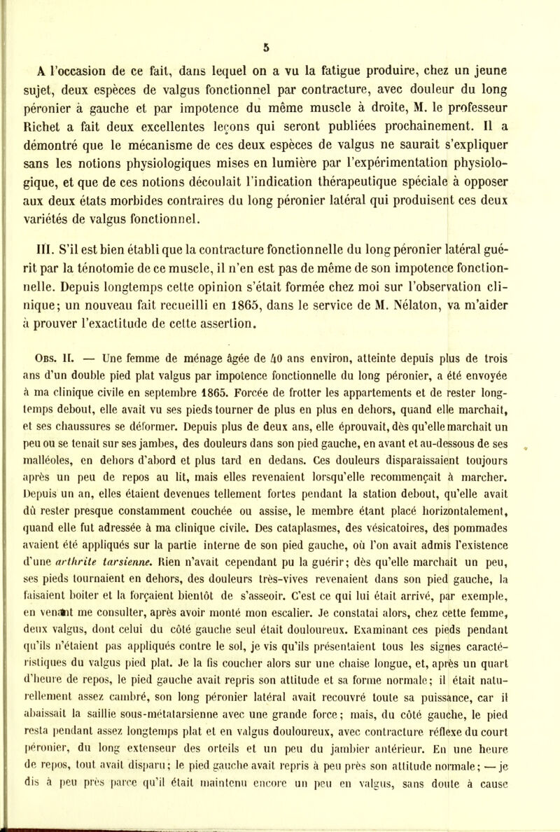 A I'occasion de ce fait, dans lequel on a vu la fatigue produire, chez un jeune sujet, deux especes de valgus fonctionnel par contracture, avec douleur du long peronier a gauche et par impotence du meme muscle a droite, M. le professeur Richet a fait deux excellentes leeons qui seront publiees prochainement. II a demontre que le mecanisme de ces deux especes de valgus ne saurait s'expliquer sans les notions physiologiques mises en lumiere par I'experimentation physiolo- gique, et que de ces notions decoulait I'indication therapeutique speciale a opposer aux deux etats morbides contraires du long peronier lateral qui produisent ces deux varietes de valgus fonctionnel. HI. S'il est bien etabli que la contracture fonctionnelle du long peronier lateral gue- rit par la tenotomie de ce muscle, il n'en est pas de meme de son impotence fonction- nelle. Depuis longtemps cette opinion s'etait formee chez moi sur I'observation cli- nique; un nouveau fait recueilli en 1865, dans le service de M. Nelaton, va m'aider a prouver I'exactitude de cette assertion. Obs. II. — Une femme de manage agee de UO ans environ, atteinte depuis plus de trois ans d'un double pied plat valgus par impotence fonctionnelle du long p6ronier, a et6 envoy^e ma clinique civile en seplembre 1865. Forc^e de frotter les appartements et de rester long- temps debout, elle avail vu ses pieds tourner de plus en plus en dehors, quand elle marchait, et ses chaussures se deformer. Depuis plus de deux ans, elle ^prouvait, des qu'elle marchait un pen ou se tenail sur ses jambes, des douleurs dans son pied gauche, en avant et au-dessous de ses malleoles, en dehors d'abord et plus lard en dedans. Ces douleurs disparaissaient toujours apr^s un peu de repos au lit, mais elles revenaient lorsqu'elle recommengait ci marcher. Depuis un an, elles etaient devenues tellement fortes pendant la station deboul, qu'elle avail du rester presque constamment couch^e ou assise, le membre etant plac6 horizontalemenl, quand elle fut adress^e ci ma clinique civile. Des cataplasmes, des vesicatoires, des pommades avaient ete appliqu6s sur la parlie interne de son pied gauche, ou Ton avail admis Texistence d'une arthrite larsienne. Kien n'avait cependant pu la guerir; des qu'elle marchait un peu, ses pieds loiirnaient en dehors, des douleurs Ires-vives revenaient dans son pied gauche, la faisaient boiler el la for^aienl bienlot de s'asseoir. C'esl ce qui lui 6lail arrive, par exemple, en venAil me consuller, apr^s avoir monie mon escalier. Je conslalai alors, chez celte femme, deux valgus, donl celui du cote gauche seul elait douloureux. Examinant ces pieds pendant qu'ils n'^laienl pas appliques contre le sol, je vis qu'ils presenlaient tous les signes caracte- risliques du valgus pied plal. Je la fis coucher alors sur une chaise tongue, et, apres un quart d'heure de repos, le pied gauche avail repris son atlilude et sa forme normale; il elail nalu- rellemenl assez cambre, son long peronier lateral avail recouvre loule sa puissance, car il abaissail la saillie sous-melalarsienne avec une grande force; mais, du cote gauche, le pied resla pendanl assez longtemps plat et en valgus douloureux, avec contracture reflexe du court peronier, du long extenseur des orleils et un peu du jambier anlerieur. En une heure de repos, tout avail disparu; le pied gauche avail repris a peu pres son atlilude normale; — je dis a peu pri-s parcc qu'il (^lait maintenu encore un peu en valgus, sans doute a cause