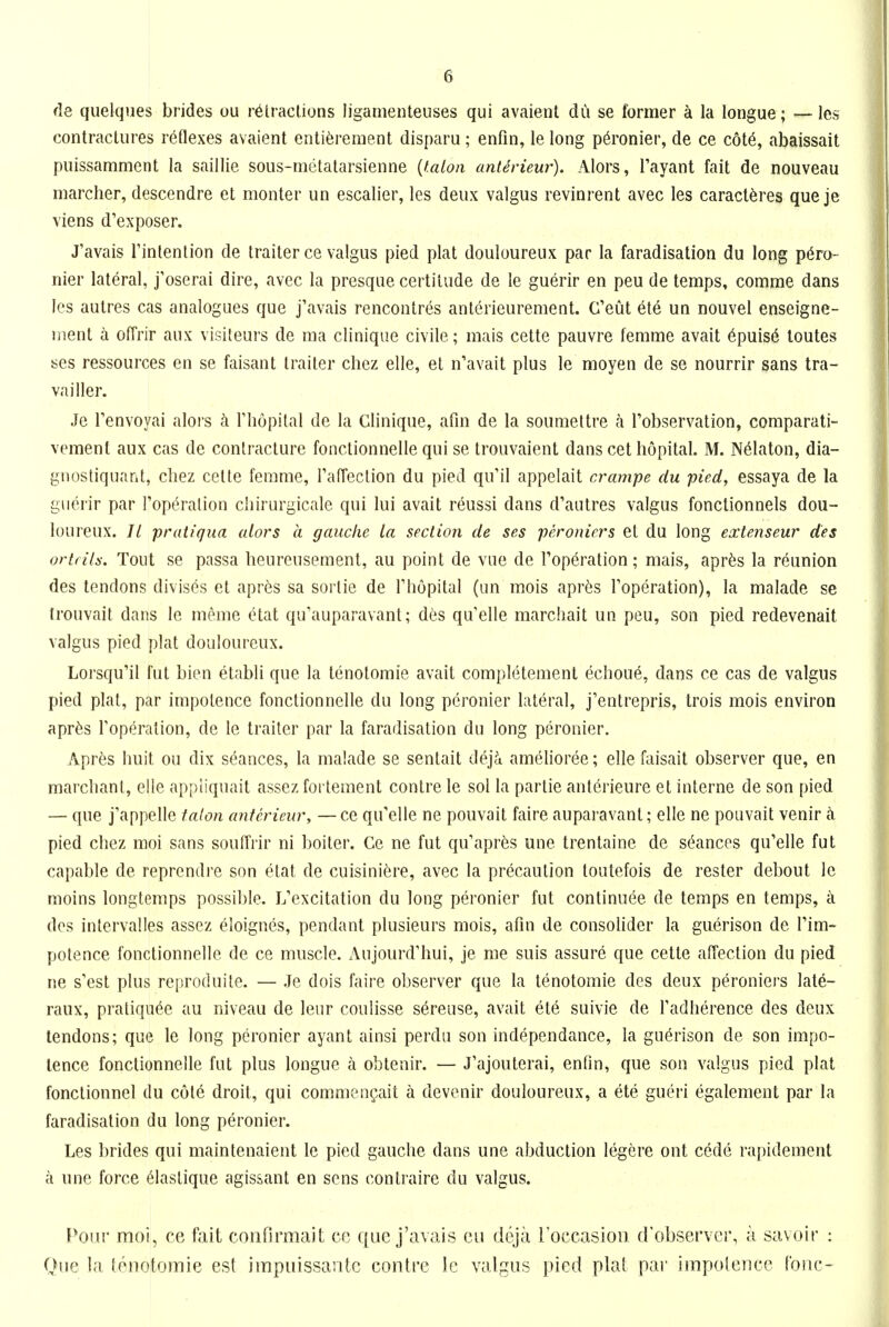 de quelques brides ou retractions ligamenteuses qui avaient du se former ci la tongue; —les contractures reflexes avaient enti^rement disparu; enfin, le long p6ronier, de ce c6t6, abaissait puissamment la saillie sous-motatarsienne [talon anterieur). Alors, I'ayant fait de nouveau marcher, descendre et monter un escalier, les deux valgus revinrent avec les caracl^res que je viens d'exposer. J'avais Tinlenlion de trailer ce valgus pied plat douloureux par la faradisation du long p6ro- nier lateral, j'oserai dire, avec la presque certitude de le guerir en peu de temps, comrae dans les autres cas analogues que j'avais rencontres anterieurement. C'eut ele un nouvel enseigne- ment a GfTrir aux visiteurs de ma clinique civile; mais cette pauvre femme avail 6puis6 loutes ses ressources en se faisant trailer cliez elle, et n'avait plus le moyen de se nourrir sans tra- vailler. Je Tenvoyai alors h riiopital de la Clinique, afm de la soumettre a I'observation, comparati- vement aux cas de contracture fonctionnelle qui se Irouvaient dans eel liopital. M. N^laton, dia- gnostiquant, cliez cette femme, rafTeclion du pied qu'il appelait crampe du pied, essaya de la guerir par Topt^ralion cliirurgicale qui lui avail reussi dans d'aulres valgus fonctionnels dou- loureux. // praiiqua alors a gauche la section de ses peronicrs et du long extenseur des oridls. Tout se passa heureusemenl, au point de vue de Top^ration; mais, apr^s la reunion des tendons divis6s et apr^s sa sortie de Thopital (un mois apr^s I'operation), la malade se trouvait dans le meme etat qu'auparavanl; des qu'elle marcliail un peu, son pied redevenait valgus pied plat douloureux. Lorsqu'il fut bien elabli que la lenolomie avail completement echou6, dans ce cas de valgus pied plat, par impotence fonctionnelle du long pcronier lateral, j'entrepris, trois mois environ apr^s Toperation, de le trailer par la faradisation du long peronier. Apres huit ou dix seances, la malade se sentait dejci amelioree; elle faisail observer que, en marclianl, elle appliquait assez forlement contre le sol la parlie ant6rieure et interne de son pied — que j'appelle talon anterieur, — ce qu'elle ne pouvail faire auparavant; elle ne pouvait venir k pied chez moi sans souffrir ni boiler. Ce ne ful qu'apr^s une Irenlaine de S(^ances qu'elle fut capable de reprcndre son etat de cuisini^ire, avec la precaution loutefois de rester debout le moins longlemps possible. L'excitation du long peronier ful conlinuee de temps en temps, i dos intervalles assez eloignes, pendant plusieurs mois, afin de consolider la guerison de Tim* potence fonctionnelle de ce muscle. Aujourd'hui, je me suis assure que celle affection du pied ne s'est plus reproduite. — Je dois faire observer que la lenotomie des deux peroniers late- raux, pratiqu6e au niveau de leur coulisse sereuse, avail ele suivie de Tadherence des deux tendons; que le long pcronier ayanl ainsi perdu son independance, la guerison de son impo- tence fonctionnelle fut plus longue a obtenir. — J'ajouterai, entin, que son valgus pied plat fonctionnel du c6l6 droit, qui commengait a devenir douloureux, a ete gueri egalement par la faradisation du long peronier. Les brides qui maintenaient le pied gauche dans une abduction legere onl cede rapidement ci une force 61aslique agis&ant en sens contraire du valgus. Poiu moi, ce fait confirraait ce que j'avais cu deja roccasion d'observer, a savoir : Que la lenotomie est impuissaiitc contre le valgus pied plat par impotence tone-