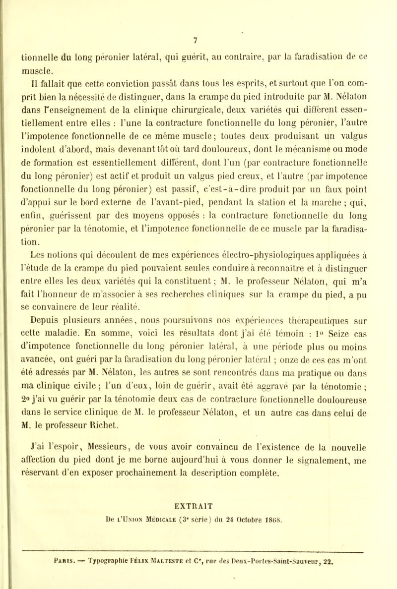 lionnelle du long peronier lateral, qui guerlt, au contraire, par la faradisation de ce muscle. II fallait que cette conviction passat dans tous les esprits, etsurtout que Ton com- prit bien la necessite de distinguer, dans la crampe du pied introduite par M. Nelaton dans Fenseignement de la clinique chirurgicale, deux varietes qui different essen- tiellement entre elles : I'une la contracture fonctionnelle du long peronier, Tautre I'impotence fonctionnelle de ce meme muscle; toutes deux produisant un valgus indolent d'abord, mais devenant tot oil tard douloureux, dont le mecanisme ou mode de formation est essentiellement different, dont Tun (par contracture fonctionnelle du long peronier) est actif etproduit un valgus pied creux, et I'autre (par impotence fonctionnelle du long peronier) est passif, c'est-a-dire produit par un faux point d'appui sur le bord externe de I'avant-pied, pendant la station et la marche ; qui, enfin, guerissent par des moyens opposes : la contracture fonctionnelle du long peronier par la tenotomie, et I'impotence fonctionnelle de ce muscle par la faradisa- tion. Les notions qui decoulent de mes experiences electro-physiologiques appliquees a I'etude de la crampe du pied pouvaient seules conduireareconnaitre et a distinguer entre elles les deux varietes qui la constituent; M. le professeur Nelaton, qui m'a fait I'honneur de m'associer a ses recherches cliniques sur la crampe du pied, a pu se convaincre de leur realite. Depuis plusieurs annees, nous poursuivons nos experiences therapeutiques sur cette maladie. En somme, voici les resultats dont j'ai ete temoin : lo Seize cas d'impotence fonctionnelle du long peronier lateral, a une periode plus ou moins avancee, ont gueri par la faradisation du long peronier lateral ; onze de ces cas m'ont ete adresses par M. Nelaton, les autres se sont rencontres dans ma pratique ou dans ma clinique civile; I'un d'eux, loin de guerir, avait ete aggrave par la tenotomie ; 2o j'ai vu guerir par la tenotomie deux cas de contracture fonctionnelle douloureuse dans le service clinique de M. le professeur Nelaton, et un autre cas dans celui de M. le professeur Richet. J'ai I'espoir, Messieurs, de vous avoir convaincu de I'existence de la nouvelle affection du pied dont je me borne aujourd'hui a vous donner le signalement, me reservant d'en exposer prochainement la description complete. EXTRAIT De l'Umon Medjcale (3* serie) du 24 Octobre 18(58. Paris. — Typographie Felix Malteste el C% rue des Deiix-Porfes-Saint-Sauveiir, 22.