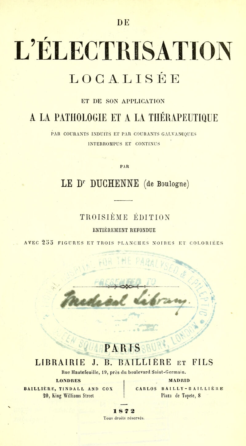 DE LELECTRISATION LOCALISEE ET DE SON APPLICATION A LA PATHOLOGIE ET A LA TIIERAPEUTiaUE PAR C0URANT3 INDUITS ET P.\R COURANTS GALVAN4QUES INTERROMPUS ET CONTINUS PAR LE W DUGHENNE (de Boulogne) TIIOISIEME EDITION ENTIEREMENT REFONDUE AVEC 253 FIGURES ET TROIS PLANCIIRS NOIRES ET COLORLEES PARIS LIBRAIRIE J. B. BAILLIERE et FILS Rue Hautefeuille, 19, pros du boulevard Saint-Germain. LONDRES j MADRID BAILLIERE, TINDALL AND COX | CARLOS B A I L L Y - B A I L L I E U B 20, King Williams Slrccl 1 Plaza de Topele, 8 18^3 Tous droits reserves.