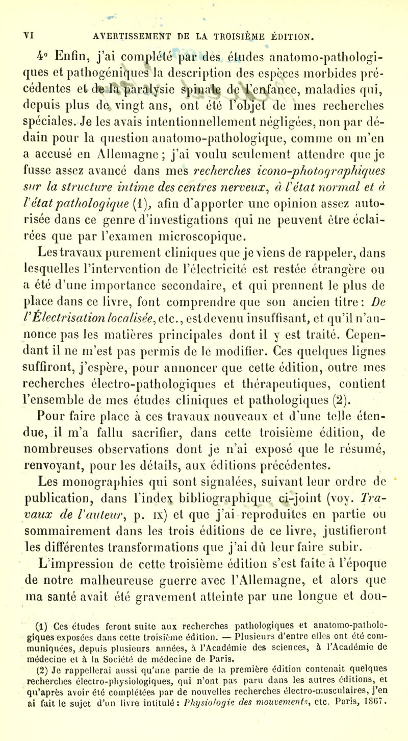 4° Enfin, j'ai complete par des eludes anatomo-pathologi- ques et pathogeniqucs la description des especcs morbides pre- cedentes et de la paralysie spinale de Tenfance, maladies qui, depuis plus de vingt aiis, ont ete I'objet de mes recherclies speciales. Je les avais intentionnellemcnt negligees, non par de- dain pour la question anatomo-pathologique, comnie on m'en a accuse en Allemagne ; j'ai voulu seulenient attendre que je fusse assez avance dans mes recherclies icono-photographiques siir la structure intime des centres nerveux^ d Tetat normal et a retatpathologique [i], afin d'apporter line opinion assez auto- risee dans ce genre d'investigations qui ne peuvent etre eclai- rees que par I'examen microscopique. Lestravaux purement cliniques que jeyiens de rappeler, dans lesquelles I'intervention de Telectricite est restee etrangere ou a ete d'une importance secondaire, et qui prennent le plus de place dans ce livre, font compiendre que son ancien litre: De I'Electrisation localisee^ etc., estdevenu insuffisant, et qu'il n'an- nonce pas les matieres principales dont il y est traite. Cepen- dant il ne m'est pas permis de le modifier. Ces quelques lignes suffiront, j'cspere, pour annoncer que cette edition, outre mes recherches electro-pathologiques et tlierapeutiques, contient Tensemble de mes etudes cliniques et patliologiques (2). Pour faire place a ces travaux nouveaux et d'une telle eten- due, il m'a fallu sacrifier, dans cette troisieme edition, de nombreuses observations dont je n'ai expose que le resume,, renvoyant, pour les details, aux editions precedentes. Les monographies qui sont signalees, suivant leur ordre dc  publication, dans Tindex bibliographique ci-joint (voy. Tra- vaux de Vautew\ p. ix) et que j'ai reproduitcs en partie ou sommairement dans les trois editions de ce livre, justifieront les differentes transformations que j'ai dii leur faire subir. L'impression de cette troisieme edition s'est faite a I'epoque de notre malheureuse guerre avec FAUemagne, et alors que ma sante avail etc gravemenl atteinte par une longue et dou- (1) Ces etudes feront suite aux recherches paUioIogiques et anatomo-patholo- giques exposees dans cette troisitime t^dition. — Plusieurs d'entre ellos ont et6 coni- muniquees, depuis plusieurs annexes, t\ TAcadt^nfiie des sciences, h. l'Acad(5mic de m^decine et la Societt^ de medecine de Paris. (2) Je rappellerai aussi qu'iine partie de la premifere t5dition contenait quelques ^ recherches electro-physiologiques, qui n'ont pas paru dans les autres editions, et qu'aprfes avoir 6t6 complet^es par de noavelles recherches electro-musculaires, j'en ai fait le sujet d'un livre intitul(5: Physiologie des mouvemenU, etc. Paris, 1807 .