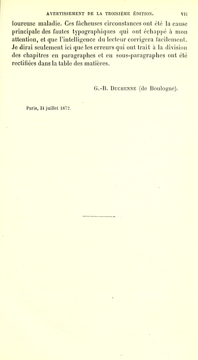 loureuse maladie. Ces facheuses circonstances ont etc la cause principale des faules typographiques qui out echappe a mon attention, et que Fintelligence du lecteur corrigera racilemcut. Je dirai seulement ici que Ics erreurs qui ont trait a la division des chapitres en paragraphes et en sous-paragraphes ont ete rectifiees dans la table des matieres. G.-B. DuciiENNE (de Boulogne). Paris, 31 juillet 1872.