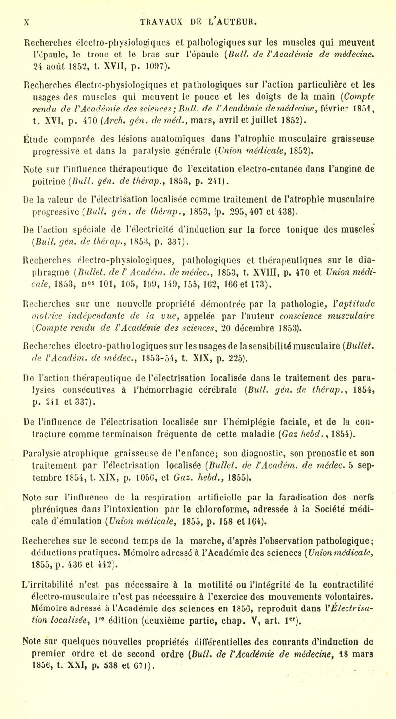 Recherches electro-physiologiques et pathologiques sur les muscles qui meuvent I'epaule, le tronc et le bras sur I'epaule [Bui/, de VAcademie de mMecine, 24 aout 1852, t. XVII, p. 1097). Recherches electrc-pliysiologiques et pathologiques sur I'action particuli^re et les usages des muscles qui meuvent le pouce et les doigts de la main (Compte rendu de VAcademie des sciences; Bull, de VAcademie deme'decine, fevrier 1851, t. XVI, p. 470 (Arch. gin. denied., mars, avril et juillet 1852). Etude comparee des lesions anatomiques dans I'atrophie musculaire graisseuse progressive et dans la paralysie generale (Union mddicale, 1852). Note sur Tinfluence therapeutique de Texcitation cleclro-cutanee dans Tangine de poitrine {Bull. gen. de themp.j 1853, p. 241). De la valeur de Telectrisation localisee comme traitement de I'atrophie musculaire progressive gen. de thdrap., 1853, !p. 295,407 et 438). De Taction speciale de I'electricite d'induction sur la force tonique des muscles (Bull. gen. de therap., 1853, p. 337). Recherches electro-physiologiques, pathologiques et tlierapeutiques sur le dia- phragme (Bullet, de I' Academ. demedec., 1853, t. XVIII, p. 470 et Union mMi- cale, 1853, n^s 101, 105, 109, 149, 155, 162, 166 et 173). Recherches sur une nouvelle propriete demontree par la pathologie^ Vaptitude motrice indepcndante de la vue, appelee par I'auteur conscience musculaire [Compte rendu de VAcademie des sciences, 20 decembre 1853). Recherches electro-pathologiques sur les usages de la sensibility musculaire [Bullet, de VAcadem. de medec, 1853-54, t. XIX, p. 225). De Taction therapeutique de Telectrisation localisee dans le traitement des para- lysies consecutives a Themorrhagie cerebrale [Bull. gen. de tMrap., 1854, p. 2il et 337). De Tinfluence de Telectrisation localisee sur Themiplegie faciale, et de la con- tracture comme terminaison frequente de cette maladie [Gaz kebd.., 1854). Paralysie atrophique graisseuse de Tenfance; son diagnostic, son pronostic et son traitement par Telectrisation locaUsee [Bullet, de VAcadem. de mddec. 5 sep- tembre 1854, t. XIX, p. 105G, et Gaz. hebd., 1855). Note sur Tinfluence de la respiration artificiehe par la faradisation des nerfs phreniques dans Tintoxlcation par le chloroforme, adressee h ia Societe medi- cale d'emulation (Union medicale, 1855, p. 158 et 164). Recherches sur le second temps de la marche, d'apres Tobservation pathologique; deductions pratiques. Memoire adresse a TAcademiedes sciences [Union medicale, 1855, p. 436 et 442). L'irritabilite n'est pas necessaire la motilite ou Tintegrite de la contractiUte electro-musculaire n'est pas necessaire a Texercice des mouvements volontaires. Memoire adresse a TAcademie des sciences en 1856, reproduit dans V^Hectrisa- tion localisee., V edition (deuxieme partie, chap. V, art. 1). Note sur quelques nouvelles proprietes differentielles des courants d'induction de premier ordre et de second ordre [Bull, de VAcademie de medecinef 18 mars 1856, t. XXI, p. 338 et 671).