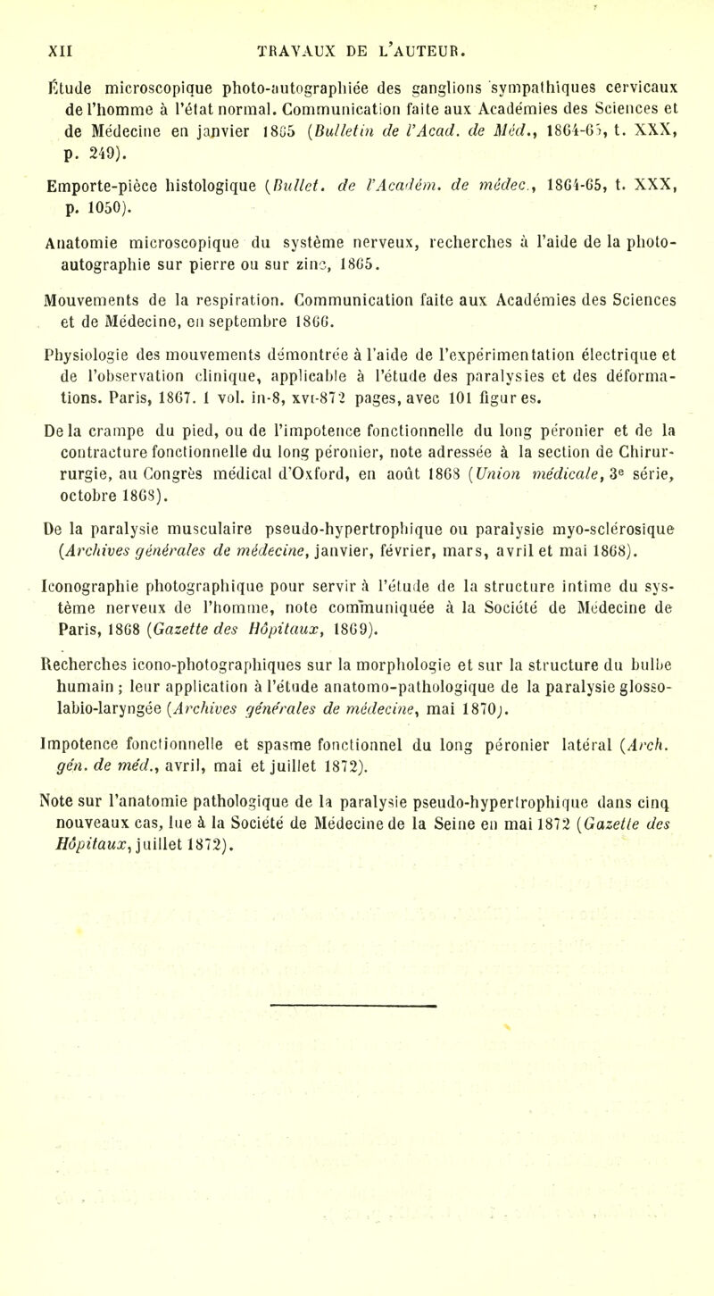 r.tude microscopique photo-;iutograpliiee des ganglions sympathiques cervicaux de riiomme a I'etat normal. Communication faite aux Academies des Sciences et de Medecine en Janvier 18G5 {Bulletin de I'Acad, de Med,, 1864-6'i, t. XXX, p. 249). Emporte-piece histologique {Bullet, de FAcadem. de medec, 18G4-65, t. XXX, p. 1050). Anatomie microscopique du systeme nerveux, recherches a I'aide de la photo- autographie sur pierre on sur zinc, 18C5. Mouvements de la respiration. Communication faite aux Academies des Sciences et de Medecine, en septemljre 18GG. Physiologic des mouvements dsmontree a I'aide de I'experimentation electrique et de I'observation clinique, applicable a I'etude des paralysies et des deforma- tions. Paris, 1867. 1 vol. in-8, xvi-872 pages, avec 101 figures. Dela crampe du pied, ou de I'impotence fonctionnelle du long peronier et de la contracture fonctionnelle du long peronier, note adressee a la section de Chirur- rurgie, au Congres medical d'Oxford, en aout 1868 {Union medicate, 3^ serie, octobre 1868). De la paralysie musculaire pseudo-hypertrophique ou paralysie myo-sclerosique (Archives generates de medecine, Janvier, fevrier, mars, avril et mai 18G8). - Iconographie photographique pour servir a I'elude de la structure intime du sys- teme nerveux de I'homme, note communiquee a la Societe de Medecine de Paris, 18G8 {Gazette des Hdpilaux, 1869). Recherches icono-photographiques sur la morphologie et sur la structure du bulbe humain ; leur application a Tetude anatomo-palhologique de la paralysie glosso- labio-laryngee {Archives generates de medecine^ mai 1870j. Impotence fonctionnelle et spasme fonctionnel du long peronier lateral {Arch, gen. de med., avril, mai et juillet 1872). Note sur I'anatomie pathologique de la paralysie pseudo-hyperlrophique dans cinq nouveaux cas, iue k la Societe de Medecine de la Seine en mai 1872 {Gazette des Hdpitaux .,]m\\Qi 1872).