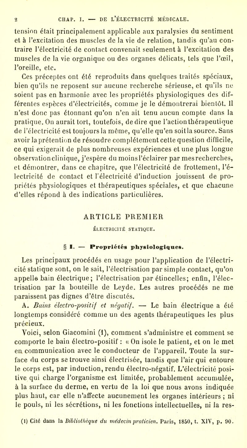 tension 6tait principalemeni applicable aux paralysies du sentiment et h I'excitation des muscles de la vie de relation, tandis qu'au con- traire I'^lectricit^ de contact convenait seulement k Texcitation des muscles de la vie organique ou des organes d^licats, tels que I'oeil, I'oreille, etc. Ces pr^ceptes ont 6t6 reproduits dans quelqiies trait^s sp^ciaux, bien qu'ils ne reposent sur aucune recherche serieuse, et qu'ils ne soient pas en harmonic avec les propriet^s physiologiques des dif- ferenles especes d'electricit^s, comme je le d^montrerai bienl6t. 11 n'est done pas ^tonnant qu'on n'en ail tenu aucun compte dans la pratique. On aurait tort, toutefois, dedire que Taction th^rapeutique de i'electricit^ est toujours la m6me, qu'elle qu'en soitla source. Sans avoir lapr^tention de r^soudre compl^tement cette question difficile, ce qui exigerait de plus nombreuses experiences et une plus longue observationclinique, j'espere du moinsl'eclairer par mesrecherches, et d^monlrer, dans ce chapitre, que I'electricit^ de frottement, 1'^- lectricite de contact et r^leclricit^ d'induction jouissent de pro- pri6t6s physiologiques et th6rapeutiques sp6ciales, et que chacune d'elies r^pond k des indications particulieres. ARTICLE PREMIER £LECTaiCIT£ STATIQUE. § I. — Proprietes physiolog^iques. Les principaux proc6d6s en usage pour I'application de T^lectri- cite statique sont, on le sait, I'electrisation par simple contact, qu'on appelle bain ^lectrique; relectrisalion par ^tincelles; enfin, I'elec- trisation par la bouteille de Leyde. Les autres proc^d^s ne me paraissent pas dignes d'etre discut6s. A. Bains electro-positif et negatif. — Le bain eiectrique a ^t^ longtemps considere comme un des agents Ihdrapeuliques les plus precieux. Voici, selon Giacomini (1), comment s'administre et comment se comporte le bain 61ectro-positif : « On isole le patient, et on le met en communication avec le conducteur de I'appareil. Toute la sur- face du corps setrouve ainsi 61ectris6e, tandis que I'air qui entoure le corps est, par induction, rendu eiectro-n^gatif. L'electricite posi- tive qui charge Torganisme est limit^e, probablement accumulee, k la surface du derme, en vertu de la loi que nous avons indiqu^e plus haut, car elle n'affecte aucunement les organes int^rieurs ; ni le pouls, ni les secretions, ni les fonctions inteilectuelles, ni la res- (1) Cit^ dans la Dibliotheque du medecin praticien. Paris, 1850, t. XIV, p. 90.