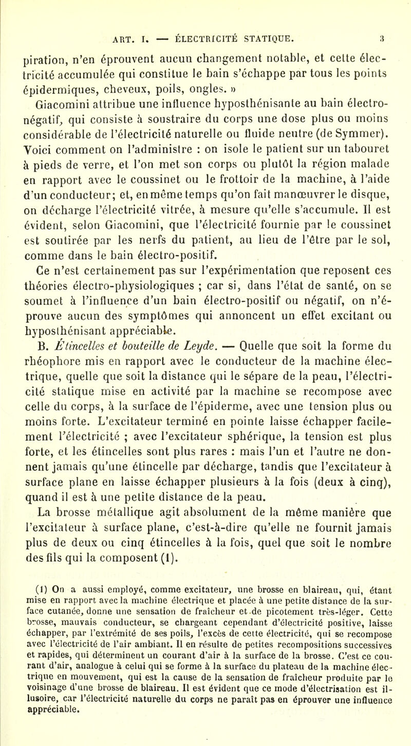 piration, n'en eprouvent aucun changement notable, et celte Elec- tricity accumul^e qui conslitue le bain s'echappe par tous les points 6pidermiques, cheveux, poils, ongles. » Giacomini attribue una influence hyposthenisante au bain eleclro- n^gatif, qui consiste h soustraire du corps une dose plus ou moins considerable de I'electricilE naturelle ou fluide neutre (de Symmer). Voici comment on I'adminislre : on isole le patient sur un tabouret k pieds de verre, et Ton met son corps ou plut6t la region malade en rapport avec le coussinet ou le froltoir de la machine, a I'aide d'un conducteur; et, enmeme temps qu'on fait manoeuvrer le disque, on ddcharge relectricitE vitr^e, k mesure qu'elle s'accumule. II est Evident, selon Giacomini, que I'electricitE fournie par le coussinet est soutirEe par les nerfs du patient, au lieu de I'^tre par le sol, comme dans le bain Electro-positif. Ce n'est certainement pas sur TexpErimentation que reposent ces theories electro-physiologiques ; car si, dans Tetat de sante, on se soumet k I'influence d'un bain Electro-positif ou nEgatif, on n'E- prouve aucun des sympt6mes qui annoncent un eflei excitant ou hyposthenisant appreciable. B. Eiincelles et bouteille de Leyde. — Quelle que soit la forme du rhEophore mis en rapport avec le conducteur de la machine elec- trique, quelle que soit la distance qui le sEpare de la peau, I'Electri- cite statique raise en activity par la machine se recompose avec celle du corps, k la surface de I'epiderme, avec une tension plus ou moins forte. L'excitateur termin6 en pointe laisse echapper facile- ment TElectricite ; avec Texcitateur sphErique, la tension est plus forte, et les Etincelles sont plus rares : mais I'un et I'autre ne don- nent jamais qu'une etincelle par dEcharge, tandis que Texcitateur a surface plane en laisse Echapper plusieurs k la fois (deux a cinq), quand il est k une petite distance de la peau. La brosse metallique agit absolument de la m6me manlEre que l'excitateur k surface plane, c'est-k-dire qu'elle ne fournit jamais plus de deux ou cinq Etincelles k la fois, quel que soit le nombre des fils qui la composent (1). (1) On a aussi employ^, comme excitateur, une brosse en blaireau, qui, ^tant mise en rapport avec la machine ^lectrique et places h une petite distance de la sur- face cutan6e, donne une sensation de fraicheur et-de picotement tres-l(5ger. Cette brosse, mauvais conducteur, se cbargeant cependant d'(51ectricit6 positive, laisse Echapper, par I'extremit^ de ses poils_, I'excfes de cette ^lectriciti^, qui se recompose avec I'electricit^ de Fair ambiant. II en rdsulte de petites recompositions successives et rapides, qui d^terminent un courant d'air k la surface de la brosse. C'est ce cou- rant d'air, analogue a celui qui se forme la surface du plateau de la machine 6!ec- trique en mouvement, qui est la cause de la sensation de fraicheur produite par le voisinage d'une brosse de blaireau. II est Evident que ce mode d'<51ectrisation est il- lusoire, car I'^lectricite naturelle du corps ne parait pas en ^prouver une influence appreciable.