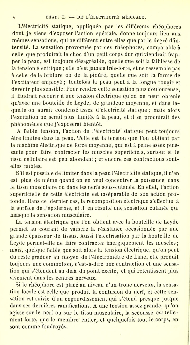 L'^lectricil6 slatique, appliqu^e par les diff6rents rh^ophores dont je viens d'exposer Taction sp^ciale, donne toujours lieu aux mfimes sensations, qui ne different entre elles que par le degre d'in- tensit^. La sensation provoqu^e par ces rheophores, comparable k celle que produirait le choc d'un petit corps dur qui viendrait frap- per la peau, est toujours d^sagreable, quelle que soitla faiblesse de la tension 61ectrique ; elle n'est jamais tres-forte, et ne ressemble pas a celle de la brulure ou de la piqure, quelle que soit la forme de I'excitateur employ^ ; toutefois la peau pent k la longue rougir et devenir plus sensible. Pour rendre cette sensation plus douloureuse, 11 faudrait recourir a une tension ^lectrique qu'on ne peut obtenir qu'avec une bouteille de Leyde, de grandeur moyenne, et dans la- quelle on aurait conderis6 assez d'^lectricite statique ; mais alors Texcitation ne serait plus limit^e k la peau, et il se produirait des ph^nomenes que j'exposerai bient6t. A faible tension, Taction de T61ectricit6 statique peut toujours 6tre limit^e dans la peau. Telle est la tension que Ton obtient par la machine ^lectrique de force moyenne, qui est a peine assez puis- sante pour faire contracter les muscles superficiels, surtout si le tissu cellulaire est peu abondant; et encore ces contractions sont- elles faibles. S'il est possible de limiter dans la peau T61ectricit6 statique, il n'en est plus de m^me quand on en veut concentrer la puissance dans le tissu musculaire ou dans les nerfs sous-culan6s. En effet, Taction superficielle de cette Electricity est inseparable de son action pro- fonde. Dans ce dernier cas, la recomposition Electrique s'effectue a la surface de TEpiderme, et il en resulte une sensation cutanee qui masque la sensation musculaire. La tension Electrique que Ton obtient avec la bouteille de Leyde permet au courant de vaincre la resistance occasionn^e par une grande epaisseur de tissus. Aussi TElectrisation par la bouteille de Leyde permet-elle de faire contracter energiquement les muscles; mais, quelque faible que soit alors la tension Electrique, qu'on peut du reste graduer au moyen de Telectrometre de Lane, elle produit toujours une commotion, c'est-a-dire une contraction et une sensa- tion qui s'etendent au delk du point excite, et qui retentissent plus vivement dans les centres nerveux. Si le rheophore est plac6 au niveau d'un tronc nerveux, la sensa- tion locale est celle que produit la contusion du nerf, et cette sen- sation est suivie d'un engourdissement qui s'6tend presque jusque dans ses derni^res ramifications. A une tension assez grande, qu'on agisse sur le nerf ou sur le tissu musculaire, la secousse est telle- ment forte, que le membre entier, et quelquefois tout le corps, en sont comme foudroyes.