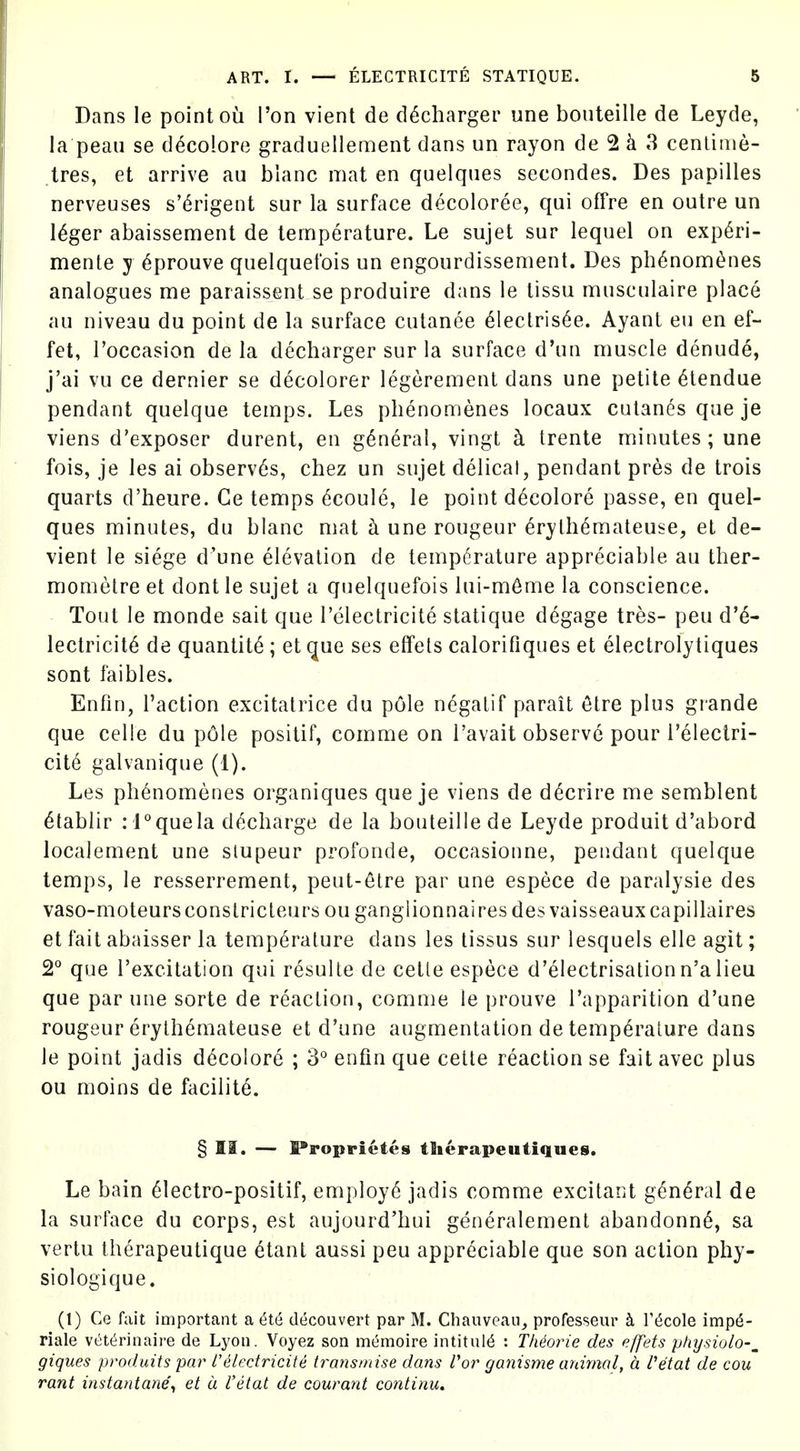 Dans le point ou Ton vient de d^charger une boiiteille de Leyde, la peau se decolore graduellement dans un rayon de 2 k 3 cenlinie- tres, et arrive au blanc mat en quelqiies secondes. Des papilles nerveuses s'(^rigent sur la surface d^coloree, qui offre en outre un I^ger abaissement de temperature. Le sujet sur lequel on exp6ri- menle y ^prouve quelquet'ois un engourdissement. Des ph6nom^nes analogues me paraissent se produire dans le lissu musculaire place au niveau du point de la surface culanee 61eclris6e. Ayant eu en ef- fet, I'occasion de la decharger sur la surface d'un muscle denude, j'ai vu ce dernier se decolorer legerement dans une petite 6tendue pendant quelque temps. Les phenomenes locaux culanes que je viens d'exposer durent, en general, vingt h Irente minutes; une fois, je les ai observes, chez un sujet delicat, pendant pres de trois quarts d'heure. Ce temps 6coule, le point decolore passe, en quel- ques minutes, du blanc mat ci une rongeur ^rylh6mateuse, et de- vient le siege d'une elevation de temperature appreciable au ther- mometre et dont le sujet a quelquefois lui-m6me la conscience. Tout le monde sait que I'electricite statique degage tres- peu d'^- lectricit^ de quantity ; et que ses effets calorifiques et electrolytiques sont faibles. Enfin, Taction excitalrice du pole negalif parait 6tre plus grande que celle du p61e positif, comme on I'avait observe pour Teleclri- cit6 galvanique (1). Les phenomenes organiques que je viens de d^crire me semblent etablir : i°quela decharge de la bouteillede Leyde produit d'abord localement une slupeur profonde, occasionne, pendant quelque temps, le resserreraent, peut-elre par une espece de paralysie des vaso-moteursconslricteurs ou ganglionnairesdes vaisseauxcapillaires et fait abaisser la temperature dans les lissus sur lesquels elle agit; 2° que I'excitation qui resulle de cetle espece d'electrisalionn'a lieu que par une sorte de reaction, comme le prouve I'apparition d'une rongeur erylhemateuse et d'une augmentation de temperature dans le point jadis decolore ; 3° enfin que cetle reaction se fait avec plus ou moins de fociiit6. § II. — l®roprietes tlierapeutiques. Le bain eiectro-positif, employ6 jadis comme excitant g^n^ral de la surface du corps, est aujourd'bui generalement abandonn^, sa vertu therapeutique etant aussi peu appreciable que son action phy- siologique. (1) Ce fait important a 6t6 decouvert par M. Chanveaii^ professeur h T^cole imp6- riale vett^rinaire de Lyon. Voyez son mt^moire intitul(5 : TMorie des effets physiolo-^ giques produits pa)' I'electricite transmise dans Vor ganisme animal, a, Vetat de cou rant instantane\ et a I'etat de courant continu.