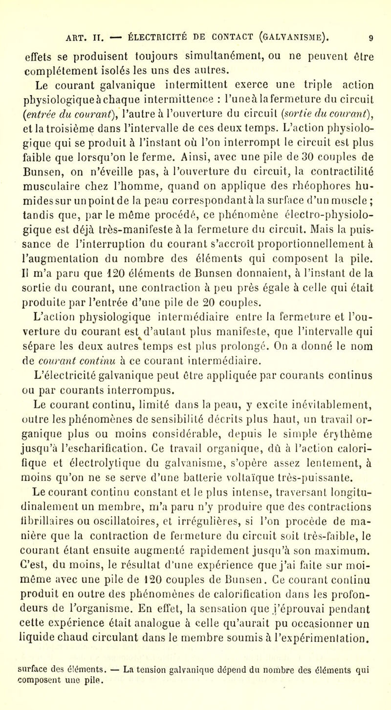 effets se produisent toujours simultan6ment, ou ne peuvent ^tre compl^tement isol^s les uns des autres. Le courant galvanique intermittent exerce une triple action physiologique^chaque intermittence : I'unecilafermeture du circuit {entree du courant), I'autre h Touverture du circuit {soi^tie du courant)^ et latroisieme dans I'intervalle de ces deux temps. L'action physiolo- gique qui se produit h I'instant ou I'on interrompt le circuit est plus faible que lorsqu'on le ferme. Ainsi, avec une pile de 30 couples de Bunsen, on n'^veille pas, a I'ouverture du circuit, la contractility musculaire chez I'homme^ quand on applique des rh^ophores hu- midessur un point de la peau correspondant^ la surface d'un muscle ; tandis que, par le m^me proced(^, ce phenomene electro-physiolo- gique est d6j5. tres-manifeste ci la fermeture du circuit. Mais la puis- sance de I'interruption du courant s'accroit proportionnellement k Taugmentation du nombre des 616ments qui composent la pile. II m'a paru que 120 ^16ments de Bunsen donnaient, k I'instant de la sortie du courant, une contraction h pen pres 6gale h. celle qui 6tait produite par I'entr^e d'une pile de 20 couples. L'action physiologique intermediaire entre la fermeture et Tou- verlure du courant est^d'autant plus manifeste, que I'intervalle qui s^pare les deux autres temps est plus prolongc. On a donn6 le nom de courant continu h. ce courant intermediaire. L'electricit6 galvanique pent etre appliquee par courants conlinus ou par courants interrompus. Le courant continu, limit6 dans la peau, y excite in^vitablement, outre les ph^nomenes de sensibility decrits plus baut, un travail or- ganique plus ou moins considerable, depuis le simple ^r^theme jusqu'a I'escharification. Ce travail organique, du h Paction calori- fique et ^lectrolytique du galvanisme, s'opere assez lentement, k moins qu'on ne se serve d'une batterie voltaique tres-puissante. Le courant continu constant et le plus intense, traversant longitu- dinalement un membre, m'a paru n'y produire que des contractions librillaires ou oscillatoires, et irregulieres, si Ton procede de ma- niere que la contraction de fei meture du circuit soit tres-faible, le courant ^tant ensuite augmente rapidement jusqu'k son maximum. G'est, du moins, le r^sultat d'une experience que j'ai faite sur moi- mfime avec une pile de 120 couples de Bunsen. Ce courant continu produit en outre des ph6nom6nes de calorification dans les profon- deurs de Porganisme. En effet, la sensation que J'eprouvai pendant cette experience ^tait analogue h celle qu'aurait pu occasionner un liquide cbaud circulant dans le membre soumis k rexp6rimentation. surface des ^Ic^ments. — La tension galvanique depend du nombre des ^l^ments qui composent une pile.