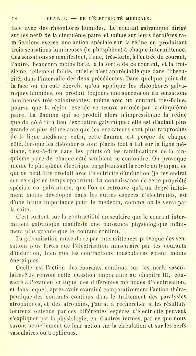 face avec des rh^ophores humides. Le courant galvanique dirig^ sur les nerfs de la cinquieme paire et m^nie sur leurs dernieres ra- mifications exerce une action sp^ciale sur la ratine en produisant trois sensations lumineuses (le phosphene) h chaque intermittence. Ces sensations se manifestent, I'une, trds-forte, h I'entree du courant, Tautre, beaucoup moins forte, k la sortie de ce courant, et la troi- sieme, tellement faible, qu'elle n'est appreciable que dans I'obscu- rit6, dans I'intervalle des deux pr6cedentes. Dans quelque point de la face ou du cuir chevelu qu'on applique les rheophores galva- niques humides, on produit toujours une succession de sensations lumineuses tr^s-(^blouissantes, mfime avec un courant tres-faible, pourvu que la region excit6e se trouve anim^e par la cinquieme paire. La flamme qui se produit alors n'impressionne la retine que du c6t6 ou a lieu I'excitation galvanique; elle est d'autant plus grande et plus ^tincelante que les excitateurs sont plus rapproch^s de la ligne mediane; enfin, cetle flamme est pergue de chaque c6l6, lorsque les rheophores sont places tout h fait sur la ligne me- diane, c'est-k-dire dans les points ou les ramifications de la cin- quieme paire de chaque c6t6 semblent se confondre. On provoque m6me le phosphene ^lectrique en galvanisant la corde du tympan, ce qui ne pent Otre produit avec r61ectricit6 d'induction (je reviendrai sur ce sujet en temps opportun). La connaissance de cette propriety sp^ciale du galvanisme, que Ton ne retrouve qu'k un degre infini- ment moins d6velopp6 dans les autres especes d'electricites, est d'une haute importance pour le m6decin, comme on le verra par la suite. C'est surtout sur la contractility musculaire que le courant inter- mittent galvanique manifesto une puissance piiysiologique inflni- ment plus grande que le courant continu. La galvanisation musculaire par intermittences provoque des sen- sations plus fortes que I'^lectrisation musculaire par les courants d'induction, bien que les contractions musculaires soient moins 6nergiques. Quelle est Taction des courants continus sur les nerfs vascu- laires? Je renvoie cette question imporlante au chapitre III, con- sacre k Texamen critique des diff'erentes methodes d'electrisation, et dans lequel, apres avoir examine comparativement Paction thera- peulique des courants continus dans le traitement des paralysies atrophiques, et des atrophies, j'aurai k rechercher si les r^sultats heureux obtenus par ces differentes especes d'61ectricit6 peuvent s'expliquer par la physiologic, en d'autres termes, par ce que nous Savons acluellement de leur action sur la circulation et sur les nerfs vasculaires ou trophiques.