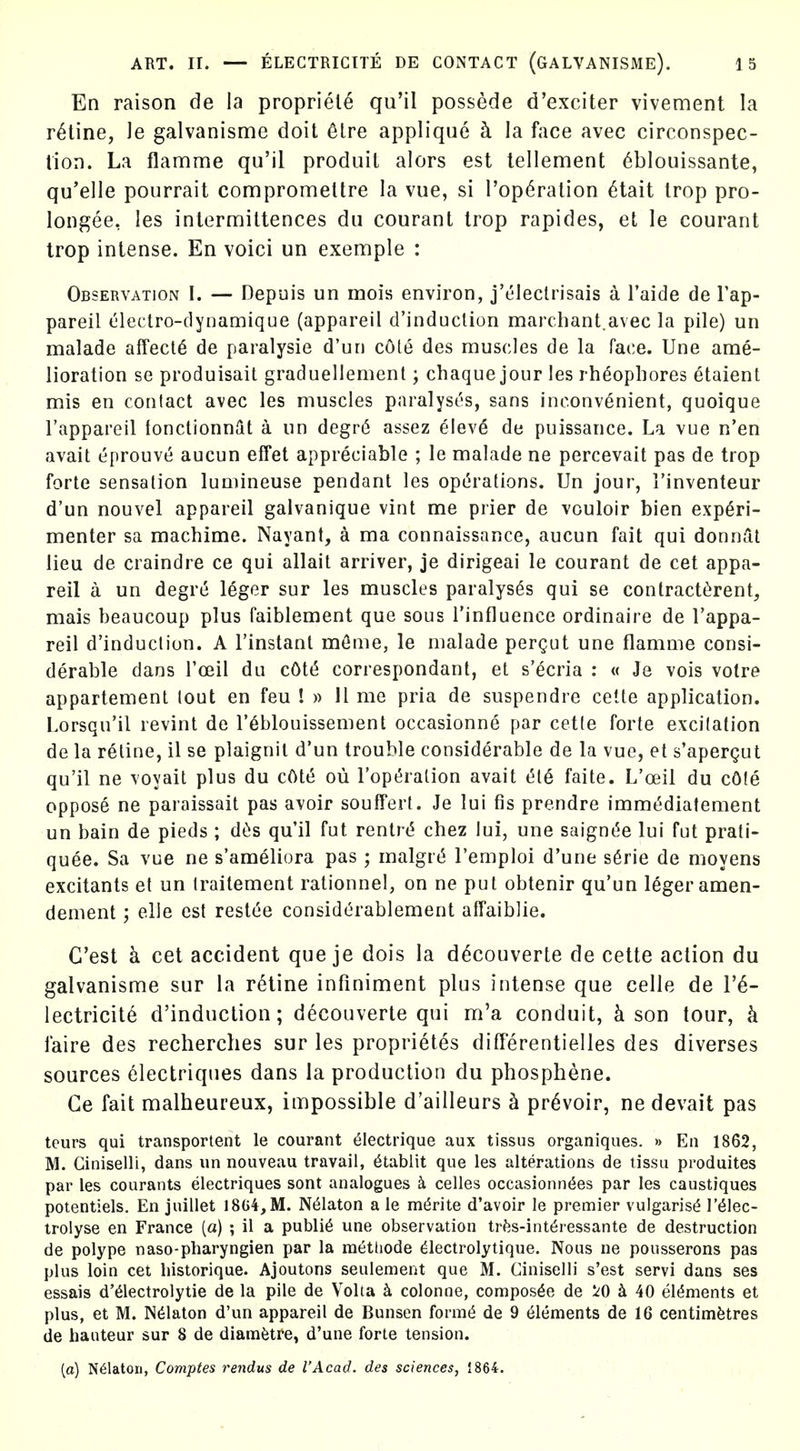 En raison de la propriety qu'il possede d'exciter vivement la ratine, le galvanisme doit 6lre applique h la face avec circonspec- lion. La flamme qu'il produit alors est lellement ^blouissante, qu'elle pourrait compromettre la vue, si I'op^ration 6tait trop pro- longee, les intermittences du courant trop rapides, et le courant trop intense. En voici un exemple : Observation I. — Depuis un mois environ, j't'Ieclrisais a Faide de Tap- pareil clectro-dynamique (appareil d'induction marchant.avec la pile) un malade affects de paralysie d'un cote des muscles de la face. Une ame- lioration se produisait graduellement; chaque jour les rheophores etaient mis en contact avec les muscles paralyses, sans inconvenient, quoique I'appareil lonctionniit a un degr6 assez elev6 de puissance. La vue n'en avail eprouve aucun effet appreciable ; le malade ne percevait pas de trop forte sensation luniineuse pendant les opc'rations. Un jour, I'inventeur d'un nouvel appareil galvanique vint me prier de vouloir bien experi- menter sa machime. Nayant, a ma connaissance, aucun fait qui donnftt lieu de craindre ce qui allait arriver, je dirigeai le courant de cet appa- reil a un degre leger sur les muscles paralyses qui se contract^rent, mais beaucoup plus faiblement que sous I'influence ordinaire de I'appa- reil d'induction. A I'instant mfime, le malade pergut une flamme consi- derable dans I'ceil du cOt(5 correspondant, et s'^cria : « Je vois votre appartement tout en feu ! » 11 me pria de suspendre cette application. Lorsqu'il revint de I'^blouissement occasionne par cette forte excitation de la reline, il se plaignil d'un trouble considerable de la vue, et s'apergut qu'il ne voyait plus du cOte oii rop(5ration avail t5te faile. L'oeil du cOle oppose ne paraissail pas avoir soufferf. Je lui fis prendre imm(5diatement un bain de pieds ; dtis qu'il fut rentrt? chez lui, une saignt^e lui ful prali- quee. Sa vue ne s'ameliora pas ; malgr(5 I'emploi d'une s6rie de moyens excitants et un traitement ralionnel, on ne put obtenir qu'un leger amen- denient; elle est rest(5e considerablement affaiblie. C'est a cet accident que je dois la d^couverte de cette action du galvanisme sur la reline infiniment plus intense que celle de 1'^- lectricite d'induction; decouverte qui m'a conduit, h son tour, k faire des recherches sur les proprietes differentielles des diverses sources 6lectriques dans la production du phosphene. Ge fait malbeureux, impossible d'ailleurs h pr^voir, nedevait pas teurs qui transportent le courant ^lectrique aux tissus organiques. » En 1862, M. Ciniselli, dans un nouveau travail, 6tablit que les alterations de tissu produites par les courants electriques sont analogues k celles occasionn^es par les caustiques potentiels. En juitlet 1804,M. N^laton a le m^rite d'avoir le premier vulgaris^ I'^lec- trolyse en France (a) ; il a public une observation trfes-int^ressante de destruction de polype naso-pharyngien par la raetliode dlectrolytique. Nous ne pousserons pas plus loin cet historique. Ajoutons seulenient que M. Ciniselli s'est servi dans ses essais d'61ectrolytie de la pile de Volta colonne, compos^e de ^0 40 elt5ments et plus, et M. N^laton d'un appareil de Bunsen fornif^ de 9 Elements de 16 centimetres de hauteur sur 8 de diamfetfe, d'une forte tension. (a) N^laton, Comptes rendus de I'Acad. des sciences, 1864.