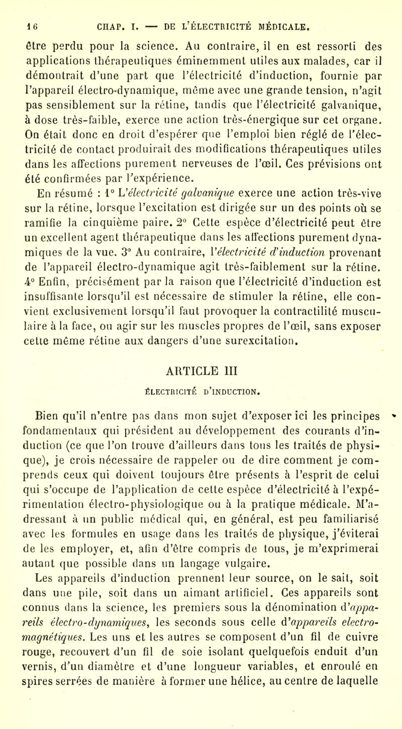 6tre perdu pour la science. Au contraire, il en est ressorti des applications thdrapeuliques dminemment utiles aux malades, car il dtoontrait d'une part que I'electricit^ d'induction, fournie par I'appareil ^lectro-dynamique, mome avec une grande tension, n'agit pas sensiblement sur la retine, tandis que r61ectricit6 galvanique, k dose tres-faible, exerce une action tres-6nergique sur cet organe. On ^tait done en droit d'esperer que I'emploi bien r^gl6 de I'^lec- tricit^ de contact produirait des modifications th^rapeutiques utiles dans les affections purement nerveuses de I'oeil. Ces provisions ont M confirmees par Inexperience. En r6sum6 : 1° Uelectricite galvanique exerce une action tres-vive sur la ratine, lorsque I'excitation est dirigee snr un des points oh se ramifie la cinquieme paire. 2° Gette espece d'61ectricit6 peut 6tre un excellent agent th6rapeutique dans les affections purement dyna- miques de la vue. S** Au contraire, Velectricite d'induction provenant de I'appareil Olectro-dynamique agit tres-faiblement sur la r6tine. 4° Enfin, precisOment par la raison que I'dlectricitO d'induction est insuffisante lorsqu'il est necessaire de stimuler la ratine, elle con- vient exclusivement lorsqu'il faut provoquer la contractilite muscn- laire k la face, ou agir sur les muscles propres de I'oeil, sans exposer cette m6me retine aux dangers d'une surexcitation. ARTICLE III fiLECTRIClTE d'iNDUCTION, Bien qu'il n'entre pas dans mon sujet d'exposer ici les principes * fondamentaux qui president au d(^veloppement des courants d'in- duction (ce que Ton trouve d'ailleurs dans tons les traitOs de physi- que), je crois necessaire de rappeler ou de dire comment je com- prends ceux qui doivent toujours 6tre presents k I'esprit de celui qui s'occupe de I'application de cette espece d'electricite h. rexp6- rimenlation 61ectro-physiologique ou h. la pratique mOdicale. M'a- dressant a un public medical qui, en general, est peu familiarise avec les formules en usage dans les traites de physique, j'^viterai de les employer, et, afin d'etre compris de tous, je m'exprimerai autant que possible dans un langage vulgaire. Les appareils d'induction prennent leur source, on le sait, soit dans uiie pile, soit dans un aimant arlificiel. Ces appareils sont connus dans la science, les premiers sous la denomination d'appa- reils electro-dynamiques^ les seconds sous celle d^appareils electro- magnetiques. Les uns et les autres se composent d'un fit de cuivre rouge, reconvert d'un fil de sole isolant quelquefois enduit d'un vernis, d'un diametre et d'une longueur variables, et enroule en spires serrees de maniere h former une helice, au centre de laquelle