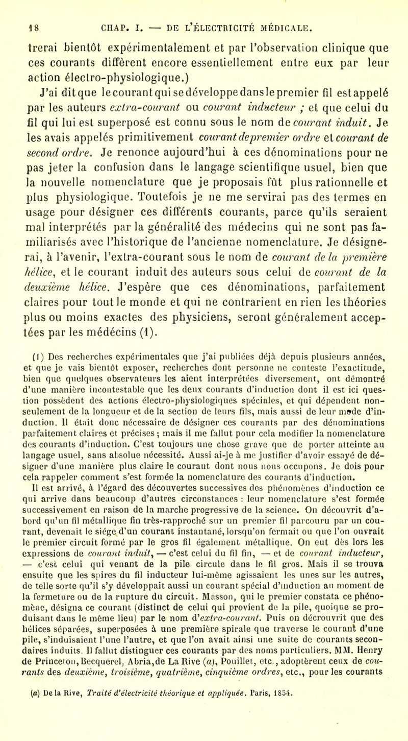 trerai bient6t experimentalement et par Tobservation clinique que ces courants different encore essenliellement entre eux par leiir action ^leclro-physiologique.) J'ai ditque lecoiirantquised^veloppedanslepremier fil estappel6 par les auteurs exira-courant ou courant inducteur ; et que celui du fil qui lui est superpose est connu sous le nom de courant induit. Je les avais appel^s primitivement coui^antdepremier ordre q{ courant de second ordre. Je renonce aujourd'hui k ces d6nominations pour ne pas jeter la confusion dans le langage scientifique usuel, bien que la nouvelle nomenclature que je proposais fut plus rationnelle et plus physiologique. Toutefois je ne me servirai pas des termes en usage pour designer ces diff6rents courants, parce qu'ils seraient mal interpr^tes par la g6n6ralit6 des m^decins qui ne sont pas fa- miliarises avec I'historique de Tancienne nomenclature. Je d^signe- rai, h. I'avenir, Textra-courant sous le nom de courant dela premiere helice, et le courant induit des auteurs sous celui de courant de la deuxieme helice. J'espere que ces denominations, parfaitement claires pour tout le monde et qui ne contrarient en rien les theories plusoumoins exactes des physiciens, seront gen^ralement accep- tdes par les m^decins (1). (I) Des recherchcs experimentales que j'ai publiees dt5ji depuis plusieurs anndes, et que je vais bientbt exposer, recherches dont pcrsonne ne coiiteste I'exactitude, bien que qnelques observaleurs les aient interpretees diversement, out d(^montr6 d'une manitire incontestable que les deux courants d'induction dont il est ici ques- tion possfedent des actions 61ectro-pliysioiogiques sp(5ciales, et qui dependent non- seulement de la longueur et de la section de leurs flis, mais aussi de leur mwde d'in- duction. 11 6t;iit done necessaire de designer ces courants par des denominations parfaitement claires et pr<5cises ; mais il me fallut pour cela modifier la nomenclature des courants d'induction. C'est toujours une chose grave que de porter atteinte au langage usuel, sans absolue n6cessit(5. Aussi ai-je k me justifier d'avoir essays de dt5- signer d'une maniere plus claire le courant dont nous nous occupons. Je dois pour cela rappeler comment s'est form6e la nomenclature des courants d'induction. II est arrivt5, I't^gard des d(5couvertes successives des ph^nomenes d'induction ce qui arrive dans beaucoup d'autres circonstances : leur nomenclature s'est formde successivement en raison do la marche progressive de la science. On d^couvrit d'a- bord qu'un fil m^tailique fin trfes-rapproch6 sur un premier fil parcouru par un cou- rant, devenait le si(^ge d'un courant instantant5, lorsqu'on fermait ou que Ton ouvrait le premier circuit forme par le gros fil egalement mt^tallique. On eut dfis lors les expressions de courant induit^ — c'est celui du fil fin, — et de courant inducteur^ — c'est celui qui venant de la pile circule dans le fil gros. Mais il se trouva ensuite que les spires du fil inducteur lui-m6me agissaient les unes sur les autres, de telle sorte qu'il s'y dt^veloppait aussi un courant special d'induction an moment de la fermeture ou de la rupture du circuit. Masson, qui le premier constata ce ph6no- mfene, d(5signa ce courant (distinct de celui qui provient de la pile, quoique se pro- duisant dans le mfinie lieu) par le nom 6.^extra-courant. Puis on d^crouvrit que des helices s6par6es, superpost^es b. une premifere spirale que traverse le courant d'une pile, s'induisaient I'une I'autre, et que Ton avait ainsi une suite de courants secon- daires induits. 11 fallut distinguer ces courants par des noms particuliers. MM. Henry de Princeton,Becquerel, Abria,de La Rive (a), Pouillet, etc., adoptferent ceux de cou- rants des deuxieme, ti'oisieme, quatriemey cinquieme ordres^ etc., pour les courants (a) Dela Rive, Traite d'electricite theorique et appliques. Paris, 1854.