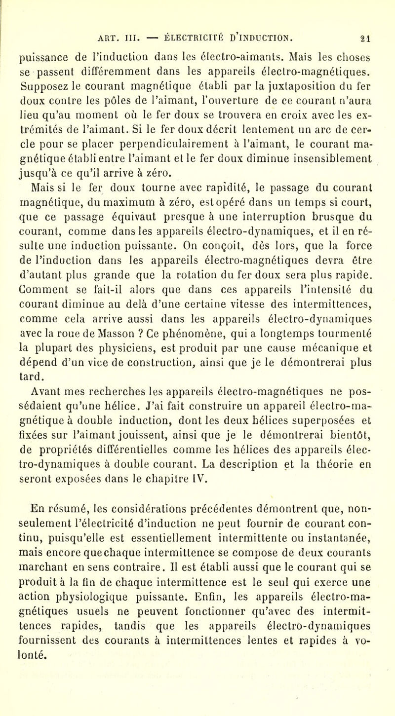 puissance de I'induction dans les electro-aimants. Mais les choses se passent differemment dans les appareils ^leclro-magn^tiques. Supposez le courant magn6tique 6tabli par la juxtaposition du fer doux contre les p6les de rain:iant, I'ouverlure de ce courant n'aura lieu qu'au moment ou le fer doux se troavera en croix avec les ex- tremit^s de I'aimant. Si le fer doux d6crit lentement un arc de cer- cle pour se placer perpendiculairement h I'aimant, le courant ma- gn^tique ^tabli enlre I'aimant et le fer doux diminue insensiblement jusqu'^ ce qu'il arrive k zero. Mais si le fer doux tourne avec rapidity, le passage du courant magn6tique, du maximum h zero, estop6r6 dans un temps si court, que ce passage ^quivaut presque h une interruption brusque du courant, comme dans les appareils 61ectro-dynamiques, et il en v6- sulte une induction puissante. On congoit, des lors, que la force de I'induction dans les appareils 61ectro-magn6tiques devra 6tre d'autant plus grande que la rotation du fer doux sera plus rapide. Comment se fait-il alors que dans ces appareils I'intensite du courant diminue au delk d'une certaine vitesse des intermittences, comme cela arrive aussi dans les appareils 61ectro-dynamiques avec la roue de Masson ? Ce phenomene, qui a longlemps tourmenle la plupart des physiciens, est produit par une cause mecanique et depend d'un vice de construction, ainsi que je le demontrerai plus tard. Avant mes recherches les appareils ^lectro-magn^tiques ne pos- s6daient qu'une h^lice. J'ai fait construire un appareil electro-ma- gnetique k double induction, dont les deux helices superpos^es et fix6es sur I'aimant jouissent, ainsi que je le demontrerai bient6t, de propri^t^s diCTerentielles comme les helices des appareils 61ec- tro-dynamiques a double courant. La description et la th6orie en seront exposees dans le chapitre IV. En resume, les considerations precedentes d^montrent que, non- seulement reiectricit6 d'induction ne pent fournir de courant con- tinu, puisqu'elle est essentiellement intermittente ou instantanee, mais encore quechaque intermittence se compose de deux courants marchant en sens contraire. II est etabli aussi que le courant qui se produit k la fin de chaque intermittence est le seul qui exerce une action physiologique puissante. Enfin, les appareils eiectro-ma- gnetiques usuels ne peuvent fonctionner qu'avec des intermit- tences rapides, tandis que les appareils eiectrO-dynamiques fournissent des courants k intermittences lentes et rapides k vo- lonte.