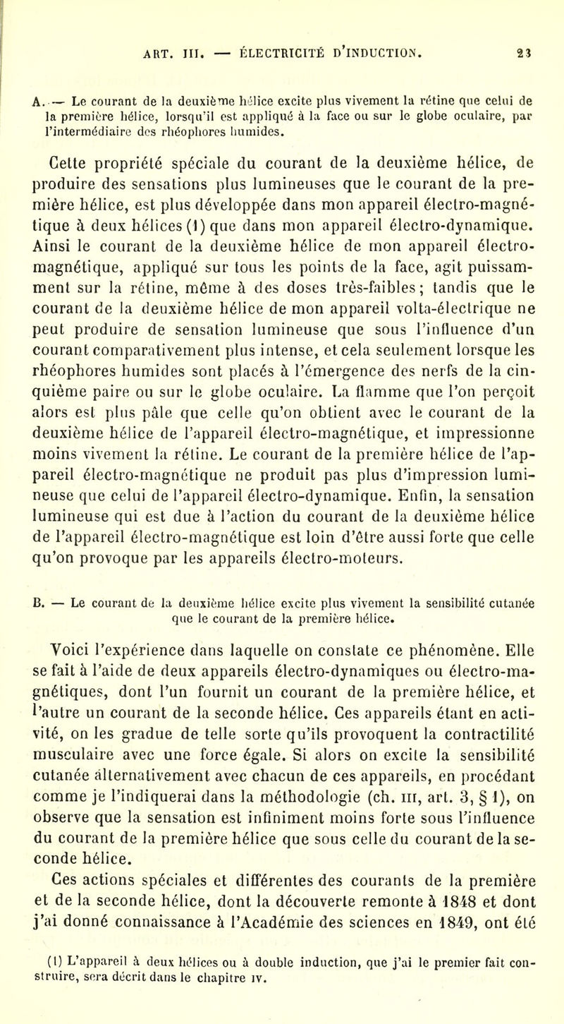 A. — Le courant de la deuxifeme helice excite plus vivement la r(5tine que celui de la premiere h^Iice, lorsqu'il est appliqu6 a la face ou sur le globe oculaire, par I'intermddiaire dos rli^ophores humides. Cette propri^t6 sp(5ciale du courant de la deuxieme helice, de produire des sensations plus lumineuses que le courant de la pre- miere helice, est plus developpee dans mon appareil 61eclro-magn^- tique h. deux helices (1) que dans mon appareil ^lectro-dynamique. Ainsi le courant de la deuxieme h61ice de mon appareil 6Iectro- magn^tique, applique sur tons les points de la face, agit puissam- ment sur la r6tine, m6me h des doses tres-faibles; tandis que le courant de la deuxieme helice de mon appareil volta-^leclrique ne peut produire de sensation lumineuse que sous I'influence d'un courant comparativement plus intense, et cela seulement lorsque les rheophores humides sont places b. I'emergence des nerfs de la cin- quieme paire ou sur le globe oculaire. La flamme que Ton pergoit alors esl plus pale que celle qu'on obtient avec le courant de la deuxieme helice de I'appareil electro-magn6tique, et impressionne moins vivement la ratine. Le courant de la premiere helice de I'ap- pareil 61ectro-magnetique ne produit pas plus d'impression lumi- neuse que celui de Tappareil 61ectro-dynamique. Enfin, la sensation lumineuse qui est due k Taction du courant de la deuxieme helice de I'appareil 61ectro-magn6tique est loin d'etre aussi forte que celle qu'on provoque par les appareils 61ectro-moteurs. B. — Le courant de la deuxifeme lidlice excite plus vivement la sensibility cutan(5e que le courant de la premiere helice. Voici I'exp^rience dans laquelle on constate ce ph^nomene. EUe se fait k I'aide de deux appareils 61ectro-dynamiques ou 61ectro-ma- gn^tiques, dont I'un fournit un courant de la premiere helice, et I'autre un courant de la seconde helice. Ces appareils etant en acti- vity, on les gradue de telle sorte qu'ils provoquent la contractility musculaire avec une force ^gale. Si alors on excite la sensibilite cutanee allernativement avec chacun de ces appareils, en proc^dant comme je I'indiquerai dans la m^thodologie (ch. iir, art. 3, § 1), on observe que la sensation est infiniment moins forte sous Tinfluence du courant de la premiere helice que sous celle du courant de la se- conde h61ice. Ces actions sp^ciales et difr^rentes des courants de la premiere et de la seconde helice, dont la d^couverte remonte h 1848 et dont j'ai donny connaissance k rAcad^mie des sciences en 1849, ont ete (1) L'appareil h deux hcMices ou ^ double induction, que j'ai le premier fait con- struire, sera decrit dans le chapitre iv.