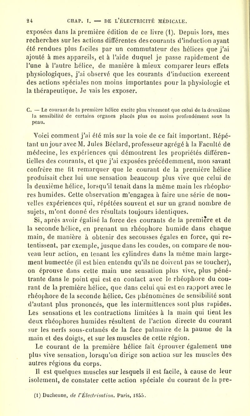 exposees dans la premiere edition de ce livre (1). Depuis lors, mes recherches surles actions diff^rentes descourants d'induction ayant rendues pins faciles par un commutateur des helices que j'ai ajout^ h mes appareils, et h I'aide duqnel je passe rapideraent de Tune k I'autre helice, de maniere h mieux comparer leurs effets physiologiques, j'ai observ6 que ies courants d'induction exercent des actions sp^ciales non moins importantes pour la physiologic et la therapeulique. Je ^ais les exposer. C. — Le courantde la premiere helice excite plus vivement que celui de ladeuxifeme la sensibility de certains organes places plus ou moins profondt^ment sous la peau. Voici comment j'ai 6l6 mis sur la voie de ce fait important. R6p6- tant un jour avec M. Jules Beclard, professeur agreg6 h la Faculte de m^decine, les experiences qui d^montrent les propri^tes differen- tielles des courants, et que j'ai exposees prec6demment, mon savant confrere me fit remarquer que le courant de la premiere helice produisait chez lui une sensation beaucoup plus vive que celui de la deuxieme helice, lorsqu'il tenait dans la m6me main les rheopho- res humides. Cette observation m'engagea a faire une s6rie de nou- velles experiences qui, r6pet6es souvent et sur un grand nombre de sujets, m'ont donne des r^sultats toujours identiques. Si, apres avoir ^galise la force des courants de la premiere et de la seconde h(^lice, en prenant un rh^ophore humide dans chaque main, de maniere k obtenir des secousses ^gales en force, qui re- tentissent, par exemple, jusque dans les coudes, on compare de nou- veau leur action, en tenant les cylindres dans la m6me main large- ment humect6e (il est bien entcndu qu'ils ne doivent pas se toucher), on ^prouve dans cette main une sensation plus vive, plus pen6- trante dans le point qui est en contact avec le rheophore du cou- rant de la premiere h61ice, que dans celui qui est en rapport avec le rheophore de la seconde helice. Ges ph^nomenes de sensibility sont d'autant plus prononc^s, que les intermittences sont plus rapides. Les sensations et les contractions limitees k la main qui tient les deux rh6ophores humides r^sultent de Taction directe du courant sur les nerfs sous-culan6s de la face palmaire de la paume de la main et des doigts, et sur les muscles de cette region. Le courant de la premiere helice fait 6prouver ^galement une plus vive sensation, lorsqu'on dirige son action sur les muscles des autres regions du corps. II est quelques muscles sur lesquels il est facile, k cause de leur isolement, de constater cette action sp6ciale du courant de la pre- (1) Duchenne, de 1'Electrisation. Paris, 1856.