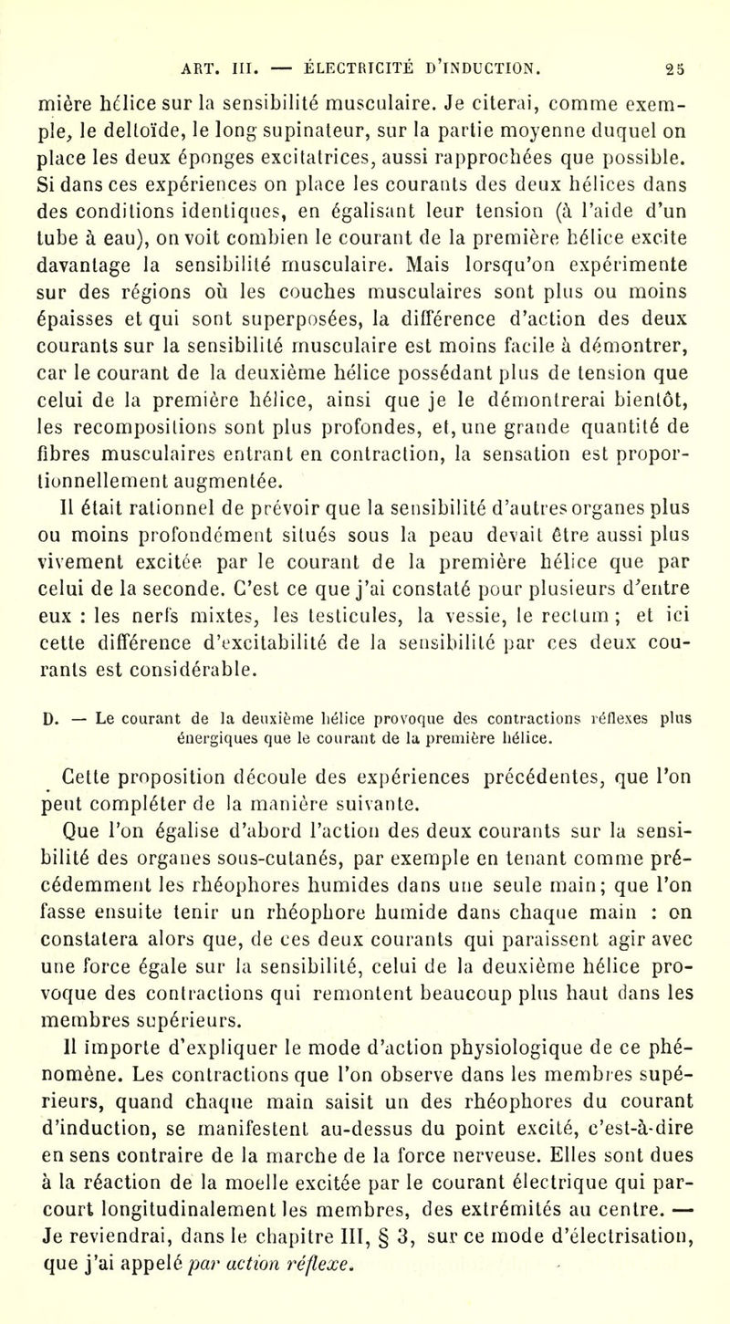 miere hdice sur la sensibilite musculaire. Je citerai, comme exem- ple, le deltoide, le long supinateur, sur la partie moyenne cluquel on place les deux Sponges excitatrices, aussi rapprochees que possible. Si dans ces experiences on place les courants des deux helices dans des condilions idenliques, en ^galisant leur tension {k I'aide d'un lube k eau), on voit combien le courant de la premiere h(^lice excite davantage la sensibilite musculaire. Mais lorsqu'on experiments sur des regions ou les couches musculaires sont plus ou moins ^paisses et qui sont superpos^es, la difference d'action des deux courants sur la sensibilite musculaire est moins facile h. d^montrer, car le courant de la deuxieme helice poss^dant plus de tension que celui de la premiere helice, ainsi que je le demonlrerai bientot, les recomposilions sont plus profondes, et, une grande quantity de fibres musculaires entrant en contraction, la sensation est propor- lionnellement augment^e. II 6tait ralionnel de prevoir que la sensibilite d'autres organes plus ou moins profondcment silues sous la peau de\'ait 6tre aussi plus vivement excilee par le courant de la premiere helice que par celui de la seconde. C'est ce que j'ai constats pour plusieurs d^entre eux : les nerfs mixtes, les testicules, la vessie, le reclum ; et ici cette difference d'excitabilit6 de la sensibilite par ces deux cou- rants est considerable. D. — Le courant de la deuxieme lielice provoque des contractions reflexes plus (5nergiques que le courant de la premiere li61ice. Cette proposition decoule des experiences prec^dentes, que I'on pent completer de la maniere suivante. Que Ton 6galise d'abord Taction des deux courants sur la sensi- bility des organes sous-cutan^s, par exemple en tenant comme pr6- c^demment les rh^ophores humides dans une seule main; que Ton fasse ensuite tenir un rheophore humide dans chaque main : on constalera alors que, de ces deux courants qui paraissent agir avec une force ^gale sur la sensibilite, celui de la deuxieme h61ice pro- voque des contractions qui remontent beaucoup plus haul dans les membres scp^rieurs. 11 importe d'expliquer le mode d'action physiologique de ce ph^- nom6ne. Les contractions que Ton observe dans les memb/ es supd- rieurs, quand chaque main saisit un des rh6ophores du courant d'induction, se manifestent au-dessus du point excite, c'est-a-dire en sens contraire de la marche de la force nerveuse. Elles sont dues a la reaction de la moelle excit6e par le courant 61ectrique qui par- court longitudinalement les membres, des extr^mites au centre. — Je reviendrai, dans le chapitre III, § 3, sur ce mode d'electrisation, que yHI R^T^el^ par action reflexe^