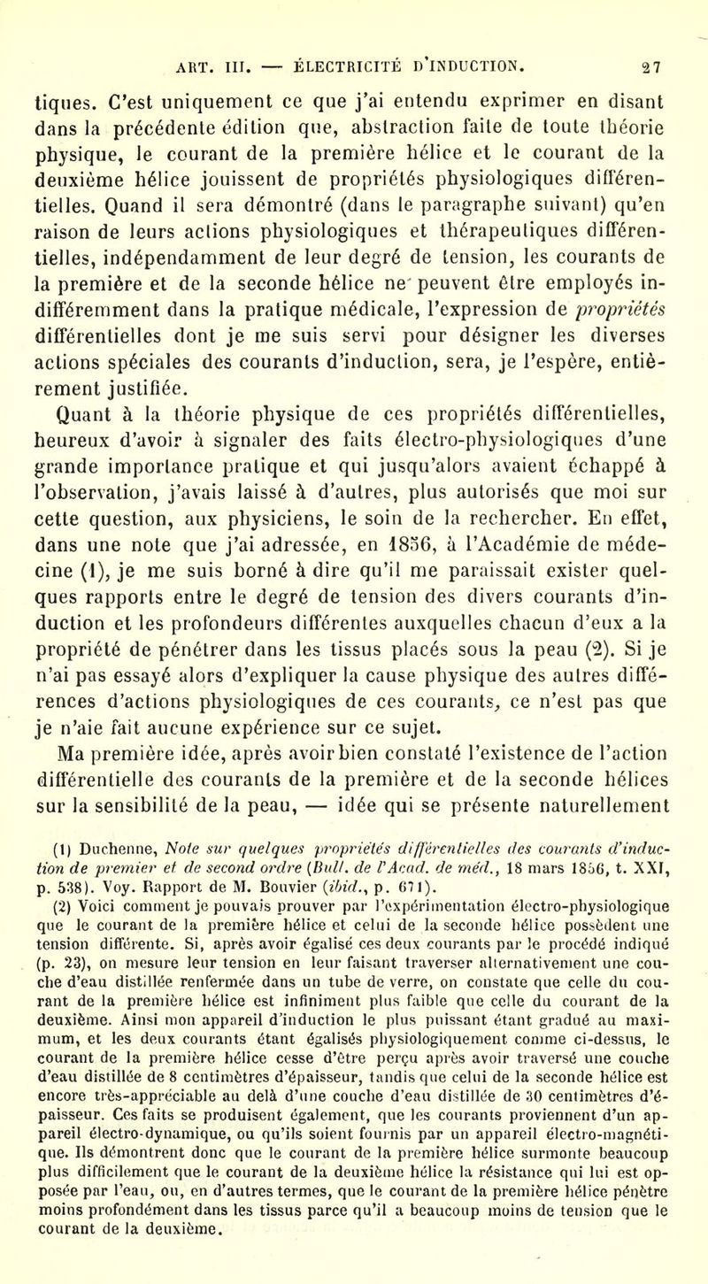 liques. C'est uniquement ce que j'ai entendu exprimer en disant dans la pr6cedente edition que, abstraction faite de toute tbeorie physique, le courant de la premiere helice et le courant de la deuxieme helice jouissent de propriet^s physiologiques diff^ren- tielles. Quand il sera demontr6 (dans le paragraphe suivant) qu'en raison de leurs actions physiologiques et th6rapeuliques di£F6ren- tielles, ind^pendamment de leur degr6 de tension, les courants de la premiere et de la seconde h61ice ne peuvent ^tre employes in- diff^remment dans la pratique m6dicale, I'expression de jwoprietes differentielles dont je me suis servi pour designer les diverses actions sp^ciales des courants d'induclion, sera, je I'espere, entie- rement justifi6e. Quant h la Ih^orie physique de ces propri^l^s difr(^rentielles, heureux d'avoir signaler des fails ^lectro-physiologiques d'une grande importance pratique el qui jusqu'alors avaient echappd i I'observation, j'avais laiss6 h d'autres, plus autoris^s que moi sur cette question, aux physiciens, le soin de la rechercher. En effet, dans une note que j'ai adress6e, en 1856, a I'Academie de mede- cine (1), je me suis born6 k dire qu'il me paraissait exister quel- ques rapports entre le degr6 de tension des divers courants d'in- duction et les profondeurs difTerentes auxquelles chacun d'eux a la propriety de p6n6trer dans les tissus places sous la peau ('2). Si je n'ai pas essay6 alors d'expliquer la cause physique des aulres diffe- rences d'actions physiologiques de ces courantS;, ce n'est pas que je n'aie fait aucune experience sur ce sujet. Ma premiere idee, apres avoir bien constat^ I'existence de Taction differentielle des courants de la premiere et de la seconde helices sur la sensibilite de la peau, — id^e qui se pr^sente naturellement (1) Duchenne, Note sur quelques proprietes differenlielles des courants d'induc- tion de premier et de second ordre {Bull, de VAcad, de med., 18 mars 1856, t. XXI, p. 538). Voy. Rapport de M. Bouvier {ibid.^ p. 671). (2) Voici comment je pouvais prouver par l'(ixp(5rimentation 61octro-physiologique que le courant de la premiere helice et celui de la seconde helice poss^dent une tension differente. Si, apres avoir ^galise ces deux courants par le proc^d^ indique (p. 23), on mesure leur tension en leur faisant traverser alternativement une cou- che d'eau distil](5e renfermt^e dans un tube de verre, on constate que celle du cou- rant de la premiJire li(51ice est infiniment plus faible que celle du courant de la deuxieme. Ainsi mon appareii d'induction le plus puissant ^tant gradu^ au maxi- mum, et les deux courants ^tant ^galist5s pliysiologiquement conime ci-dessus, le courant de la premifere helice cesse d'etre pergu aprfes avoir travers(5 une couclie d'eau distillt^e de 8 centimetres d'^paisseur, tandis que celui de la seconde helice est encore trfes-appreciable au del^ d'une couche d'eau distillee de 30 centimetres d'6- paisseur. Ces faits se produisent dgalement, que les courants proviennent d'un ap- pareii 61ectro-dynamique, ou qu'ils soient fouinis par un appareii electro-magn^ti- que. lis d^montrent done que le courant de la premifere helice surmonte beaucoup plus difficilement que le courant de la deuxifeme helice la resistance qui lui est op- posee par I'eau, ou, en d'autres termes, que le courant de la premifere li(51ice p^n^tre moins profond(5ment dans les tissus parce qu'il a beaucoup moins de tension que le courant de la deuxieme. -.