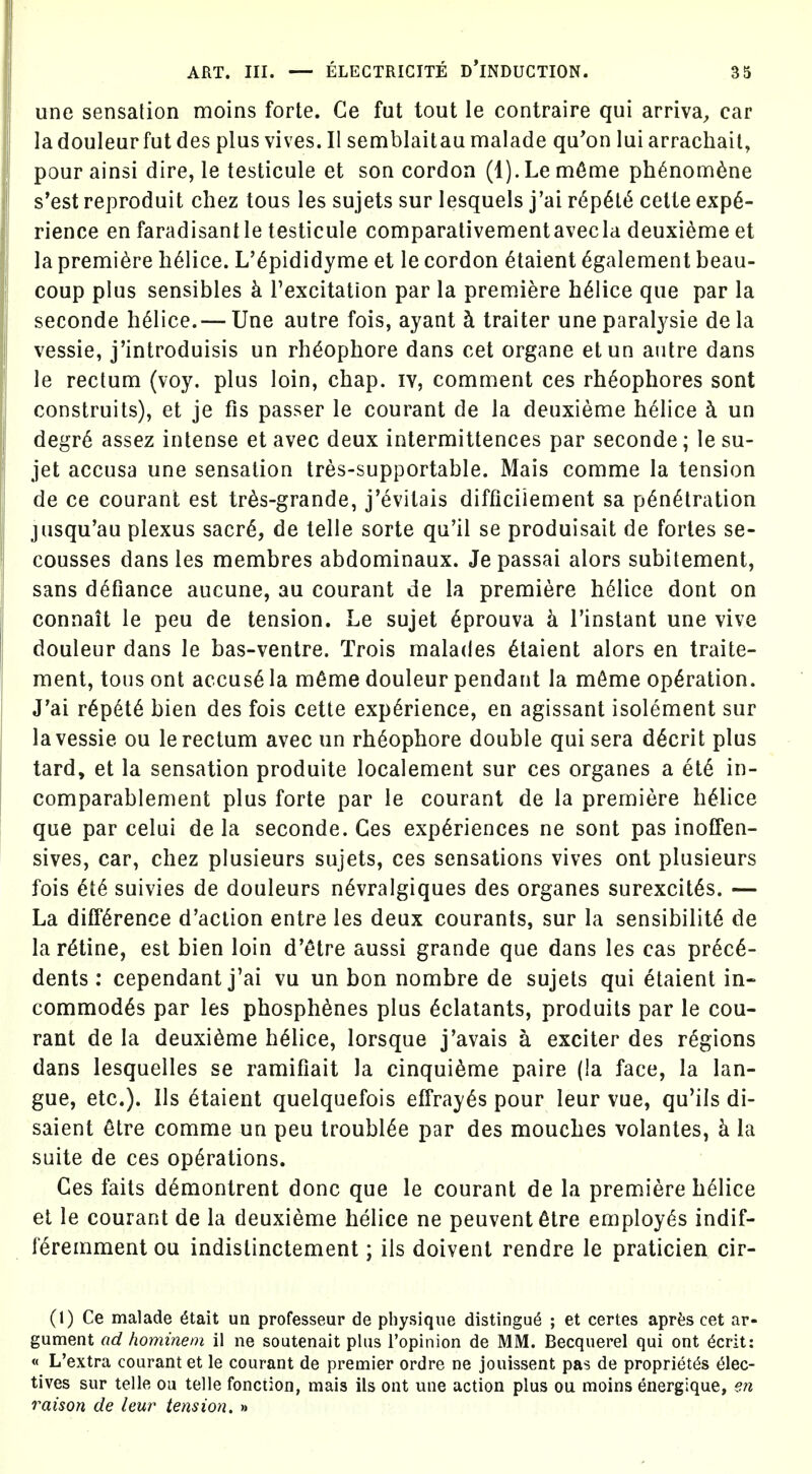 une sensation moins forte. Ce fut tout le contraire qui arriva^ car ladouleurfutdes plusvives.il semblaitaumalade qu'on lui arrachait, pour ainsi dire, le testicule et son cordon (1). Le m6me ph6nom6ne s'est reproduit chez tous les sujets sur lesquels j'ai r6p6l(^ cette expe- rience en faradisantle testicule comparalivementavecla deuxieme et la premiere li61ice. L'^pididyme et le cordon 6taient ^galement beau- coup plus sensibles k I'excitation par la premiere h^lice que par la seconde h^lice.— Une autre fois, ayant h traiter une paralysie de la vessie, j'introduisis un rh^ophore dans cet organe etun autre dans le rectum (voy. plus loin, chap, iv, comment ces rh^ophores sont construits), et je fis passer le courant de la deuxieme helice h un degr6 assez intense et avec deux intermittences par seconde; le su- jet accusa une sensation tres-supportable. Mais comme la tension de ce courant est tr^s-grande, j'evitais difficiiement sa penetration jusqu'au plexus sacr^, de telle sorte qu'il se produisait de fortes se- cousses dans les membres abdominaux. Je passai alors subitement, sans defiance aucune, au courant de la premiere h61ice dont on connait le peu de tension. Le sujet eprouva h I'instant une vive douleur dans le bas-ventre. Trois malades etaient alors en traite- raent, tons ont accuse la m^me douleur pendant la m6me operation. J'ai repete bien des fois cette experience, en agissant isolement sur la vessie ou le rectum avec un rheophore double qui sera decrit plus tard, et la sensation produite localement sur ces organes a ete in- comparablement plus forte par le courant de la premiere heiice que par celui de la seconde. Ces experiences ne sont pas inoffen- sives, car, chez plusieurs sujets, ces sensations vives ont plusieurs fois ete suivies de douleurs nevralgiques des organes surexcites. — La difference d'aclion entre les deux courants, sur la sensibilite de la retine, est bien loin d'etre aussi grande que dans les cas prece- dents : cependant j'ai vu un bon nombre de sujets qui etaient in- commodes par les phosph^nes plus edatants, produits par le cou- rant de la deuxidme heiice, lorsque j'avais a exciter des regions dans lesquelles se ramifiait la cinquieme paire (la face, la lan- gue, etc.). lis etaient quelquefois effrayes pour leur vue, qu'ils di- saient 6tre comme un peu troubiee par des mouches volantes, h la suite de ces operations. Ces fails demontrent done que le courant de la premiere heiice el le courant de la deuxieme heiice ne peuvent^lre employes indif- feremment ou indislinclement; ils doivent rendre le praticien cir- (1) Ce malade dtait un professeur de physique distingu^ ; et certes ap^^^s cet ar- gument ad hominem il ne soutenait plus I'opinion de MM. Becquerel qui ont dcrit: « L'extra courant et le courant de premier ordre ne jouissent pas de propriet^s (51ec- tives sur telle ou telle fonciioo, mals ils ont une action plus ou moins energique, en raison de leur tension. >i