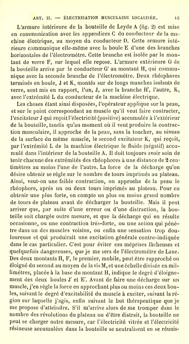 L'armure interieure de la bouteille de Leyde A (fig. 2) est mise en communication avec les appendices G du conducleur de la ma- chine electrique, au moyen du conducleur D. Gelte armure inte- rieure communique elle-m6me avec la boule E d'une des branches horizontales de I'dlectrometre. Gette branche est Isolde par le mon- taut de verre F, sur lequel elle repose. L'armure exterieure G de la bouteille arrive par le conducteur G' au montant H, qui commu- nique avec la seconde branche de Telectrometre. Deux rh^ophores terminus en boule, J et K, months sur de longs manches isolants de verre, sont mis en rapport, Tun, J, avec la branche H', I'autre, K, avec Textremite L du conducteur de la machine electrique. Les choses ^tant ainsi dispos^es, Top^rateur applique sur la peau, et sur le point correspondant au muscle qu'il veut faire contracter, I'excitateur J qui regoit Telectricite (positive) accumulee a I'exterieur de la bouteille, tandis qu'au moment ou il veut produire la contrac- tion musculaire, il approche de la peaii, sans la toucher, au niveau de la surface du m^me muscle, le second excitateiir K, qui regoit, par I'extr^mite L de la machine Electrique le fluide (n^gatif) accu- mul6 dans I'intErieur de la bouteille A. II doit toujours avoir soin de tenir chacune des extr^milEs des rh6ophores a une distance de 2 cen- timetres au moins I'une de Tautre. La force de la d^charge qu'on d6sire obtenir ser6gle sur le nombre de tours imprimis au plateau. Ainsi, veut-on une faible contraction, on approche de la peau le rh6ophore, apres un ou deux tours imprimes au plateau. Pour en obtenir une plus forte, on compte un plus ou moins grand nombre de lours de plateau avant de decharger la bouteille. Mais il pent arriver que, par suite d'une erreur ou d'une distraction, la bou- teille soit chargEe outre mesure, et que la d^charge qui en r^sulte occasionne, ou une contraction tres-forte, ou une action qui p6ne- tre dans un des muscles voisins, ou enfm une sensation trop dou- loureuse et qui produirait une excitation g6n6rale contre-indiquEe dans le cas particulier. G'est pour Eviter ces meprises facheuses et quelquefois dangereuses, que je me sers de I'Electrometre deLane. Des deux monlants H, F, le premier, mobile, pent 6tre rapprochE ou 61oign6 du second au moyen de la vis M, et une Echelle divis6e en mil- limetres, placeek la base du montant H, indique le degr6 d'Eloigne- ment des deux boules J' et E'. Avant de faire une d^charge sur un muscle, j'en regie la force en approchant plus ou moins ces deux bou- les, suivant le degre d'excitabilitE du muscle k exciter, suivant la re- gion sur laquelle j'agis, enfm suivant le but th^rapeutique que je me propose d'atteindre. S'il m'arrive alors de me tromper dans le nombre des revolutions du plateau ou d'etre distrait, la bouteille ne pent se charger outre mesure, car I'electricite vitree et Telectricite resineuse accumulees dans la bouteille se neutralisent en se r^unis-