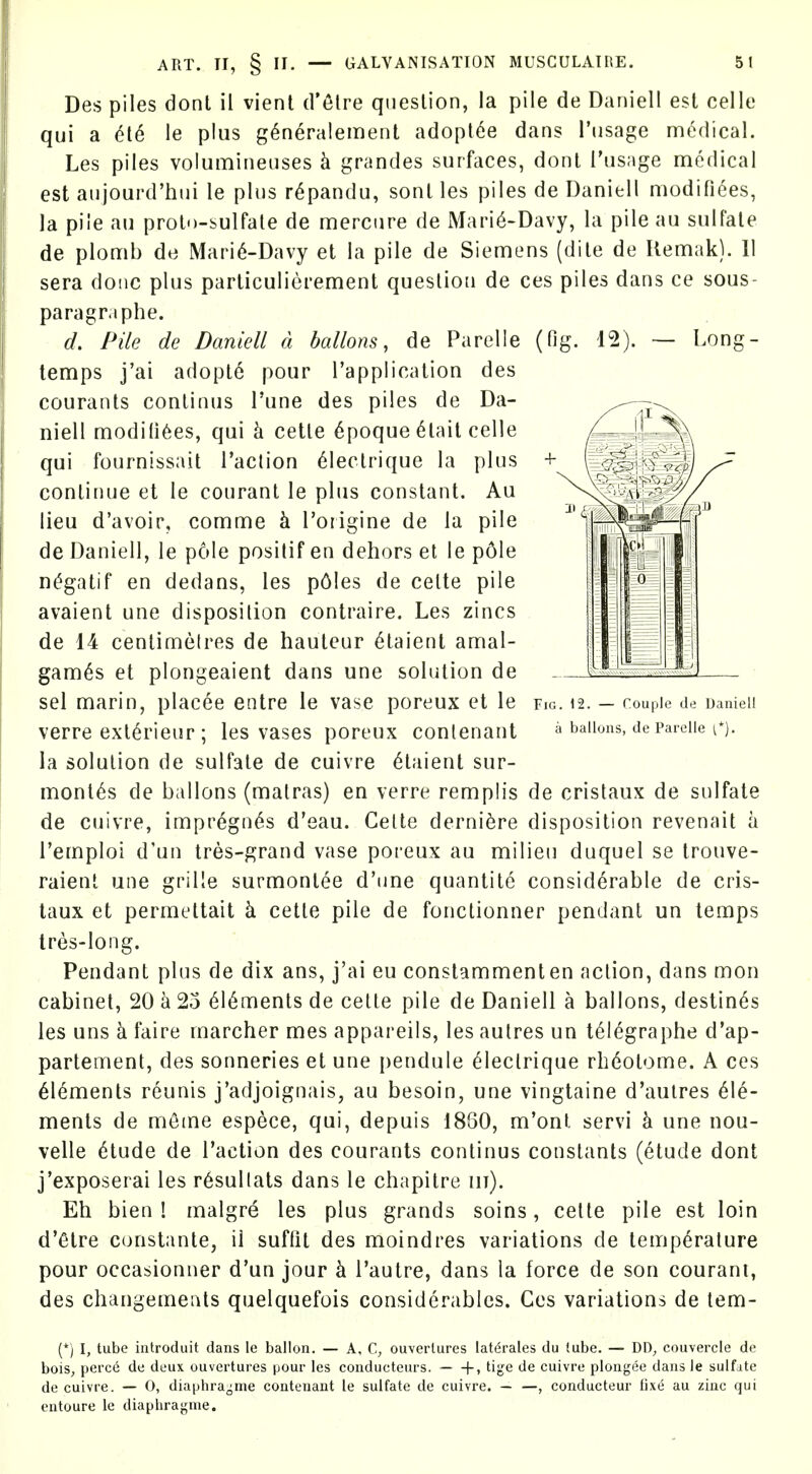 .ong- Des piles dont il vient d'etre question, la pile de Daniell est celle qui a M le plus g^n^ralement adopt6e dans I'usage medical. Les piles volumineuses k grandes surfaces, dont i'usage medical est aiijourd'hui le plus r6pandu, sont les piles de Daniell modifiees, la pile au proto-sulfate de mercure de Mari6-Davy, la pile au sulfate de plomb de Mari^-Davy et la pile de Siemens (dile de liemak). 11 sera done plus parliculierement question de ces piles dans ce sous- paragr.iphe. d. Pile de Daniell a ballons, de Paretic (fig. 12). ~ temps j'ai adopt6 pour I'application des courants conlinus I'une des piles de Da- niell moditi^es, qui k cette 6poqu6 6tait celle qui fournissait Taction 61ectrique la plus continue et le courant le plus constant. Au lieu d'avoir, comme k I'origine de la pile de Daniell, le pole positif en dehors et le p61e n^gatif en dedans, les p61es de cette pile avaient une disposition contraire. Les zincs de 14 centimetres de hauteur 6taient amal- gam^s et plongeaient dans une solution de sel marin, placee entre le vase poreux et le verre exl6rieur; les vases poreux conlenant la solution de sulfate de cuivre 6taient sur- mont^s de ballons (matras) en verre remplis de cristaux de sulfate de cuivre, impregn(^s d'eau. Cette derni^re disposition revenait a I'emploi d'un tres-grand vase poi-eux au milieu duquel se trouve- raient une grille surmontee d'tine quantite considerable de cris- taux et permettait k cette pile de fonctionner pendant un temps tres-long. Pendant plus de dix ans, j'ai eu constammenten action, dans mon cabinet, 20 a 25 616ments de cette pile de Daniell a ballons, destines les uns k faire marcher mes appareils, les autres un t^legraphe d'ap- partement, des sonneries et une pendule ^lectrique rbdotome. A ces 616menls reunis j'adjoignais, au besoin, une vingtaine d'autres Ele- ments de meme espece, qui, depuis 18S0, m'ont servi k une nou- velle 6tude de Taction des courants continus constants (etude dont j'exposerai les r6sullats dans le chapitre iii). Eh bien 1 malgre les plus grands soins, cette pile est loin d'<5tre constante, ii suffit des moindres variations de temperature pour occasionner d'un jour k Tautre, dans la force de son courant, des changemeuts quelquefois considerables. Ces variations de tem- FiG. 12. — rouple de Daniel! a ballons, de Parelle t*). (*) I, tube introduit dans le ballon. — A, C, ouverlures lat(5rales du tube. — DD^ couvercle de bois, perc6 de deux ouvertures pour les conducteurs. [-> tige de cuivre plongee dans le sulfate de cuivre. — 0, diaphra-me contenaut le sulfate de cuivre. — —, conducteur fix6 au zinc qui entoure le diaphraj^'nie.