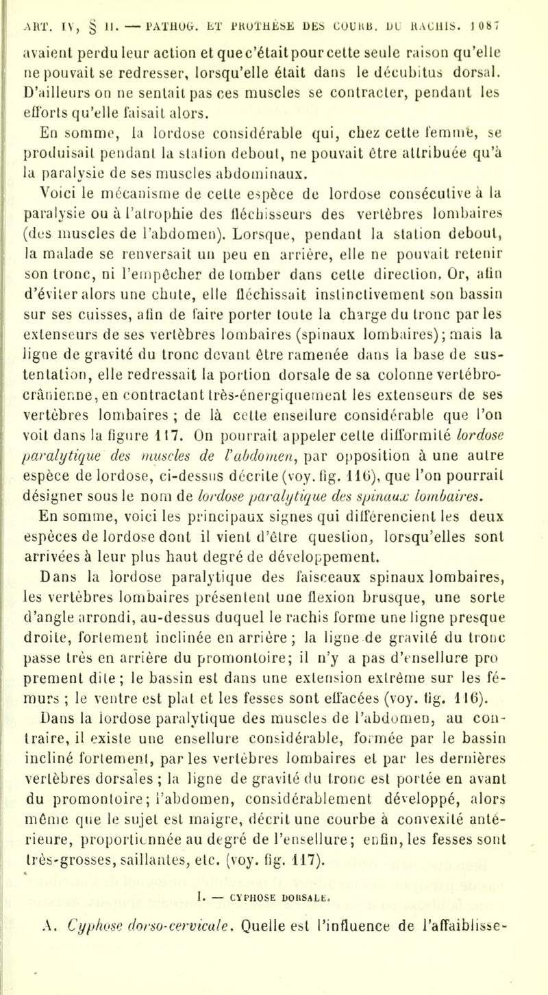 avaieiit perdu leur action et quec'^taitpourcette seule raison qa'ellc ne pouvait se redresser, lorsqu'elle 6tait dans le decubitus dorsal. D'ailleurson ne senlait pas ces muscles se contracler, pendant les eflbrls qu'elle laisail alors. En somme, la lordose considerable qui, chez cette leminlj, se produisail pendant la slalion deboul, ne pouvait 6tre allribuee qu'k la [)aralysie de ses muscles abdoininaux. Voici le m^canisme de cetle esp^ce de lordobc consecutive a la paralysie ou a i'alrophie des fl6chisseurs des vertebres lonibaires (dus muscles de Tabdomen). Lorsque, pendant la station debout, la malade se renversait un peu en arriere, elle ne pouvait retenir son tronc, ni renip^cher de lomber dans cette direction. Or, atin d*6viter alors une chute, elle ilechissait inslinclivement son bassin sur ses cuisses, afin de laire porter toute la charge du tronc paries extenseurs de ses vertebres lombaires (spinaux lombaires); mais la ligne de gravite du tronc dcvant 6tre ramen^e dans la base de sus- tentation, elle redressait la portion dorsale de sa colonne vertebro- cranienne, en contractant lr^s-6nergiqnement les extenseurs de ses vertebres lombaires ; de \k cette enseilure considerable que I'on voit dans la figure 117. On pourrait appeler cette difl'ormite lordose paralytique des iuuscles de I'abdoi/ien^ par opposition k une autre espece de lordose, ci-dessiis decrite (voy. fig. 11(3), que Ton pourrait designer sous le noni de lordose paralytique des sinnaux lombaires. En somme, voici les principaux signes qui diiferencient les deux especes de lordose dont il vient d'etre question, lorsqu'elles sont arrivees k leur plus haut degre de developpement. Dans la lordose paralytique des faisceaux spinaux lombaires, les vertebres lombaires presentent une flexion brusque, une sorte d'angle arrondi, au-dessus duquel le rachis forme une ligne presque droite, forlement inclin^e en arriere; la ligne de gravity du tronc passe tres en arriere du promontoire; il n'y a pas d'ensellure pro prement dile; le bassin est dans une extension extreme sur les fe- murs ; le ventre est plat et les fesses sont ell'ac6es (voy. tig. 116). Dans la lordose paralytique des muscles de I'abdomenj au con- traire, il existe une enseilure considerable, formee par le bassin incline forlement, paries vertebres lombaires et par les dernieres vertebres dorsales ; la ligne de gravite du tronc est portee en avant du promontoire; I'abdomen, considerablement developp^, alors m6me que le sujet est maigre, decritune courbe k convexile ant6- rieure, proportitnnee au degre de Tensellure; enfin, les fesses sont tres-grosses, saillanles, etc. (voy. fig. 117). 1. — CVPHOSE DOItSALE, A. Cyphuse dorso-cervicale, Quelle est Tinfluence de i'affaibiisse-