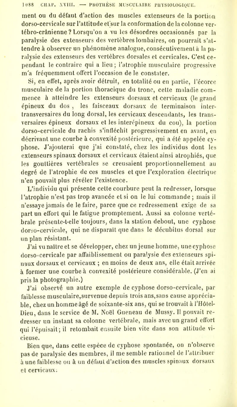 ment ou du d^faut d'action des muscles exlenseurs de la portion dorso-cervicale sur I'attitude et'sur la conformation de la colonne ver- t6bro-cr^nienne ? Lorsqu'on a vu les d^sordres occasionn^s par la paralysie des exlenseurs des vertebres lombaires, on pourrait s'at- tendre k observer un ph^nomene analogue, cons^cutivemenl a la pa- ralysie des extenseurs des vertebres dorsales et cervicales. G'est ce- pendant le contraire qui a lieu; I'atrophie musculaire progressive ma frequemment otfert I'occasion de le constater. Si, en effet, apres avoir d^truit, en totality ou en parlie, I'^corce musculaire de la portion thoracique du tronc, cette maladie com- mence h. aiteindre les exlenseurs dorsaux et cervicaux (le grand epineux du dos , les faisceaux dorsaux de lerminaison inter- Iransversaires du long dorsal, les cervicaux descendants, les trans- versaires Epineux dorsaux et les interepineux du cou), la portion dorso-cervicale du rachis s'infl^cbit progressivement en avant, en decrivanl une courbe a convexite poslerieure, qui a M appel^e cy- phose. J'ajouterai que j'ai constat^, chez les individus dont les exlenseurs spinaux dorsaux et cervicaux (^taientainsi atrophias, que les goutlieres verl^brales se creusaient proportionnellemenl au degr6 de Tatrophie de ces muscles et que I'exploralion electrique n'en pouvail plus r6v61er I'existence. L'individu qui pr^senle cette courbure pent la redresser, lorsque I'atrophie n'esl pas trop avanc^e et si on le lui commande ; mais il n'essaye jamais de lefaire, parce que ce redressement exige de sa part un effort qui le fatigue promptement. Aussi sa colonne verte- brale presente-t-elle toujours^ dans la station debout, une cyphose dorso-cervicale, qui ne disparait que dans le decubitus dorsal sur un plan resistant. J'ai vu naitre et se ddvelopper, chez un jeune homme^ une cyphose dorso-cervicale par affaiblissement ou paralysie des exlenseurs spi- naux dorsaux el cervicaux ; en moins de deux ans, elle ^tait arriv^e k former une courbe^ convexity poslerieure considerable. (J'en ai pris la photographie.) J'ai observe un autre exemple de cyphose dorso-cervicale, par faiblesse musculaire,survenue depuis Irois ans,sans cause apprecia- ble, chez unhommeag6 de soixanle-six ans, qui se trouvail k VH6[e\- Dieu, dans le service de M. Noel Gueneau de Mussy. TI pouvait re- dresser un instant sa colonne vertebrale, mais avecun grand effort qui I'epuisait; il retombait ensuile bien vile dans son attitude vi- cieuse. Bien que, dans cette espece de cyphose spontan^e, on n'observe pas de paralysie des membres, il me semble rationnel de rattribuer a une faiblesse ou k un d^faul d'action des muscles spinaux dorsaux et cervicaux.