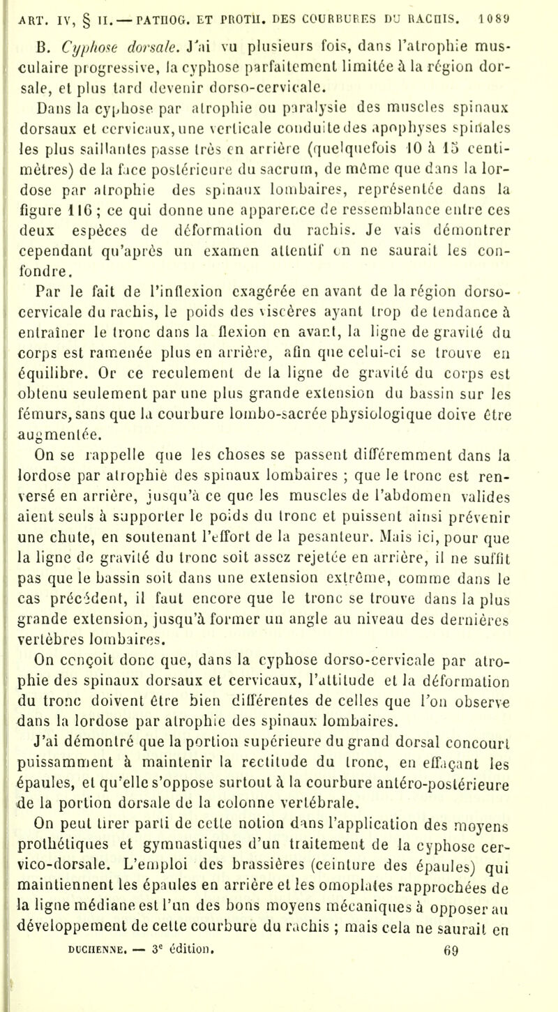 B. Cypliose dorsale. Yai vu plusieurs fois, dans ralmphie mus- ! culaire progressive, la cypliose parfaitcmcnt limit6e h. la r6gion dor- sale, el plus lord dcveiiir dorso-cervicalc. Dans la cypliose par alrophie on pjralysie des muscles spinaux dorsaux et ccrvicaux,une verlicale couduiledes apophyses spinalcs les plus saillautes passe Ires cn arriere (quelquefuis 10 15 centi- metres) de la face poslericure du sacrum, de mCme que dans la lor- dose par alrophie des spinaux lonibaires, representee dans la figure 116 ; ce qui donne une apparefiCe de resscmblance cntre ces deux espcices de d(jformalion du rachis. Je vais d6montrer cependant qu'apres un examcn atlenlif cn ne saurait les con- lb nd re. Par le fait de I'inflexion exag6r6e en avant de la region dorso- ! cervicale du rachis, le poids des \isceres ayant trop de tendance i I enlrainer le (rone dans la flexion en avant, la ligne degravile du : corps est ramen^e plus en arriere, afin que celui-ci se trouve en ^quilibre. Or ce reculement de la ligne de gravite du corps est obtenu seulement par une plus grande extension du bassin sur les I femurs, sans que la couibure lombo-sacree physiologique doive C*tre augmenl^e. On se rappelle que les choses se passent dilTeremment dans la lordose par alrophie des spinaux lombaires ; que le tronc est ren- V€rs6 en arriere, jusqu'a ce quo les muscles de I'abdomen valides aient seuls h supporter le poids du Ironc et puissent ainsi pr6venir une chute, en soutenant TefTort de la pesanleur. Mais ici, pour que la ligne do gravile du tronc soit assez rejetce en arriere, il ne sulfit pas que le bassin soit dans une extension extreme, comme dans le cas precedent, il faut encore que le tronc se trouve dans la plus grande extension, jusqu'i former un angle au niveau des dernieres vertebres lornbaires. On cenQoit done que, dans la cyphose dorso-cervicale par atro- phic des spinaux dorsaux et cervicaux, I'attilude et la deformation du tronc doivent 6tre bien differentes de ceiles que Ton observe dans la lordose par alrophie des spinaux lombaires. ! J'ai demonlre que la portion superieure du grand dorsal concourl I puissamment k maintenir la rectitude du tronc, en etr.igant les .^paules, et qu'elle s'oppose surtout ci la courbure ant^ro-posterieure de la portion dorsale de la colonne vert^brale. On pent tirer parli de cetLe notion dans I'application des moyens proth6tiques et gymnastiques d'un traitement de la cyphose cer- vico-dorsale. L'emploi des brassieres (ceinture des ^paules) qui maintiennent les epaules en arriere et les omoplates rapprochees de la ligne mediane est I'nn des bons moyens m^caniques a opposerau developpement de celle courbure du rachis; mais cela ne saurait en DucnENiNE. — 3*^ edition, 69