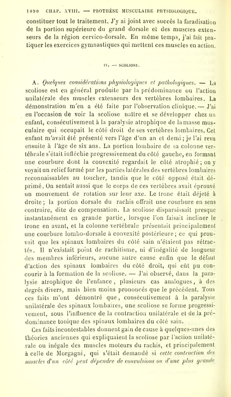 constituer tout le traitement. J'y ai joint avec succes la fiiradisation de la portion sup^rieure du grand dorsale et des nriuscies exlen- seurs de la region cervico-dorsale. En mfime temps, j'ai fail pra- tiquer les exercices gymnastiques qui meltent ces uiuscles en action. IV. — SCOLIOSE. A. Quelques considerations physiologiqucs et pai/wlogiques. — La scoliose est en general produite par la predominance ou Taction unilaterale des muscles exlenseurs des vertebres lombaires. La demonstration m'en a et6 faite par I'observation clinique.— J'ai eu I'occasion de voir la scoliose nailre et se d^velopper chez un enfant, conseculivement h la paralysie atrophiqne de la masse mus- culaire qui occupait le c6t6 droit de ses vertebres lombaires. Get enfant m'avait 6l6 pr^senl^ vers I'age d'un an et demi; je I'ai revu ensuile a I'^ge de six ans. La portion lombaire de sa colonne ver- tebrate s'etait inflechie progressivement du c6L6 gauche, en formant une courbure dont la convexite regardait le cole atrophia; on y voyait un relief formd par les parlies lat^rales des vertebres lombaires reconnaissables au toucher^ tandis que le cote oppose etait de- prime. On sentait aussi que le corps de ces vertebres avait 6prouve un mouvement de rotation sur lenr axe. Le tronc 6lait dejet6 h. droite; la portion dorsale du rachis offrait une courbure en sens contraire, dite de compensation. La scoliose disparaissait presque instantanement en grande parlie, lorsque Ton faisait incliner le tronc en avant, et la colonne vertebrale presentait principalement une courbure lombo-dorsale a convexite posterieure; ce qui prou- vait que les spinaux lombaires du cote sain n'elaient pas relrac- t6s. II n'existait point de rachitisme, ni d'indgalile de longueur des membres inf^rieurs, aucune autre cause enfin que le defaul d'action des spinaux lombaires du c6te droit, qui eiit pu con- courir k la formation de la scoliose. — J'ai observe, dans la para- lysie atrophique de I'enfance , plusieurs cas analogues, a des degres divers, mais bien moins prononces que le precedent. Tous ces faits m'ont demonlr6 que, conseculivement la paralysie unilaterale des spinaux lombaires, une scoliose se forme progressi- vement, sous I'inlluence de la contraction unilaterale et de la pre- dominance tonique des spinaux lombaires du cole sain. Ces faits inconlestables donnent gain de cause k quelques-unes des theories anciennes qui expliquaient la scoliose par I'aclion unilate- rale ou inegale des muscles moteurs du rachis, et principalement ii celle de Morgagni, qui s'etait demande si cette contraction des muscles d'un cote peut dependre de convulsions ou d'une plus grande