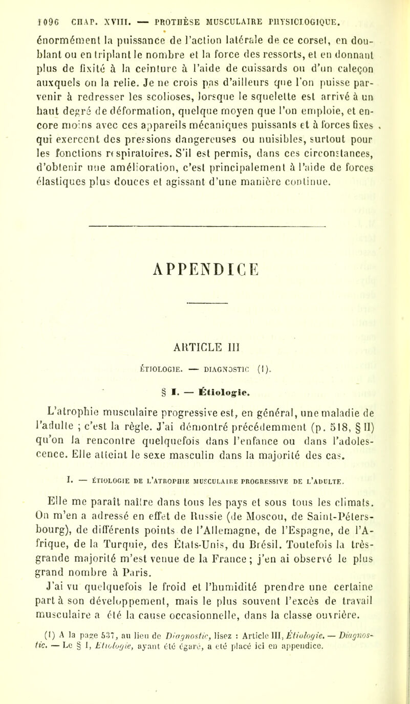 6norm(5Qienl la puissance de I'aclion lalf^rale de ce corsel, cn dou- blant ou en triplant le nombre et la force des ressorts, el en donnant plus de fixite a la ceinlurc a I'aide de cuissards on d'lin caleQon auxquels on la relie. Je ne crois pas d'ailleurs que Ton puisse par- venir h redresser les scolioses, lorsqiie le squelelte est arriv6 a un haul degre de d6formalion, quelque moyen que Ton emploie, et en- core mains avec ces appareils m^caniques puissanls et ti Ibrces fixes . qui exerccnt des pre?sions dangercuses ou nuisibles, surtout pour les fonclions n spiraloires. S'il est permis, dans ces circonstances, d'oblenir une amelioration, c'esl principalement I'aide de forces elastiques plus douces et agissant d'une maniere continue. APPENDICE ARTICLE III ETIOLOGIE. — DIAGNOSTIC (1). § I. — iGltiolog-ie. L'atrophie musculaire progressive est, en g6n(5ral, une maladie de Tadulle ; c'est la regie. J'ai d6montre prec6demnient (p. 518, § II) qu*on la rencontre qtielquefois dans I'enfance ou dans I'adoles- cence. Elle altcint le sexe masculin dans la majorite des cas. I. — iTIOLOGlE DE l'ATROPIHE MUSCULAinE PROGRESSIVE DE l'ADULTE. Elle me parait nailre dans tons les pays et sous tons les climats. On m'en a adresse en effet de Ilussie (de Moscou, de Saint-P^lers- bourg), de difl'drents points de I'Allemagne, de I'Espagne, de I'A- frique, de la Turquie, des Elats-Unis, du Bresil. Toutefois la tres- grande majority m'est venue de la France; j'en ai observe le plus grand nombre ti Paris. J'ai vu quelquefois le froid et Tbumidit^ prendre une certaine part ^ son developpement, mais le plus souvent Fexces de travail musculaire a 6[6 la cause occasionnelle, dans la classe ou^ri6re. (I) A la paj>;e 537, au lieu de Diagnostic, lisez : Article Ul, Etiologie. — Diagnos- tic. — Le § I, Etiolugie, ay ant etc (!garo, a ete place ici eu appeiidicc.