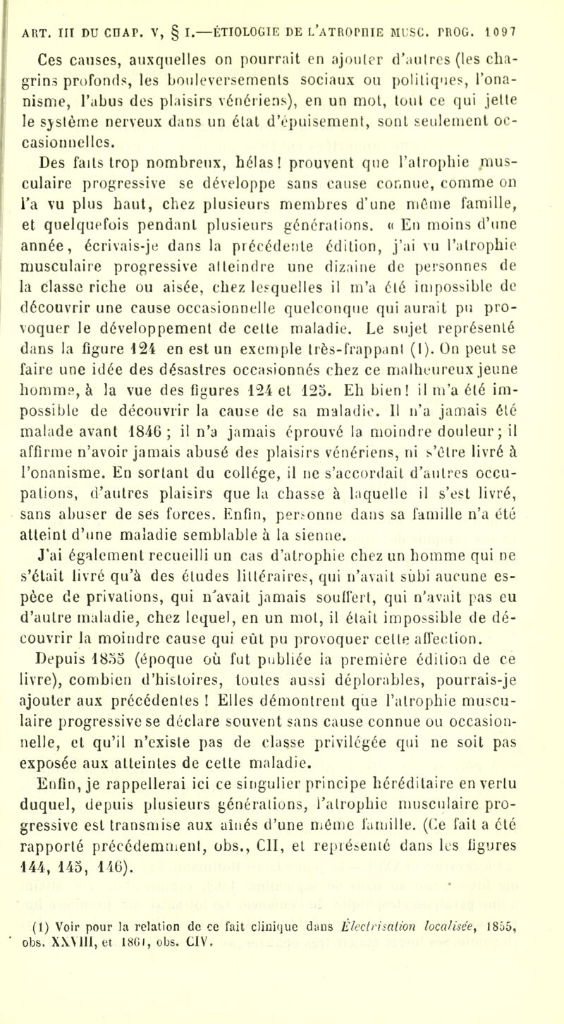 Ces causes, auxqiielles on pourrait en ajouler d';mlrcs(les cha- grins profonds, les bonleversemenls sociaux on poliliques, I'ona- nisme, I'abiis des plaisirs v6n6i'iens), en un mot, loul ce qui jelle le s^sleme nerveux dans un clal d'opuisemenl, sonl seulenienl oc- casionnellcs. Des fails Irop non:ibreux, h61as! prouvent que I'atropbie nius- culaire progressive se developpe sans cause cor.nue, conime on Ta vu plus haul, chez plusieurs membres d'une niC-uie famille, et quelquefois pendant plusieurs gcncralions. « Eu nioins d'une ann^e, 6crivais-je dans la pr<5c(^deiile (Edition, j'ai vu I'alrophie musculaire progressive alleindre une dizaine de peisonncs de la classc riche ou ais6e, chez lesquelles il m'a impossible de d6couvrir une cause occasionnelle quelconque qui aurait pu pro- voquer le d^veloppement de celle maladie. Le snjet repr6senl6 dans la figure i24 en est un exeniple Ir^s-frappanl (I). On peut se faire une idee des d^sastres occasionn(^s chez ce niailu'ureux jeune homme, k la vue des figures 124 et 125. Eh bien! il m'a 6l6 im- possible de decouvrir la cause de sa maladie. II n'a jamais 6le malade avant 1846; il n'a jamais cprouve la moindre douleur; il affirme n'avoir jamais abus6 des plaisirs vcneriens, ni s'Olre livr6 k Tonanisme. En sorlanl du coll(^ge, il ne s'accordail d'aulres occu- pations, d'autres plaisirs que la chasse a laquelle il s'est livre, sans abuser de ses forces. Enfin, per.^onne dans sa famille n'a ete atteint d'une maladie semblable la sienne. J'ai 6galement recueilli un cas d'atrophie chez un homme qui ne s*6tait livre qu'^ des Etudes lill^raires, qui n'avait siibi aucune es- pece de privations, qui n'avait jamais souffert, qui n'avait pas eu d'autre maladie, chez lequel, en un mol, il clail impossible de de- couvrir la moindre cause qui eut pu provoquer celle affection. Depuis 1855 ((^poque ou fut publiee ia premiere Edition de ce livre), combien d'histoires, loules aussi deplorables, pourrais-je ajouter aux prec^denles ! Elles demontrent que I'alrophie muscu- laire progressive se declare souvent sans cause connue ou occasion- nelle, et qu'il n'cxisle pas de classe privileg(^e qui ne soil pas expos^e aux atleinles de cette maladie. Enfin, je rappellerai ici ce singulier principe hcrdditaire en verlu duquel, depuis plusieurs generalions, I'alrophie nu)sculaire pro- gressive est transmise aux aines d'une Oieme famille. ((^e fail a 6te rapporle prec6demtiient, obs., CII, el repie»eni6 dans Ics figures 144, 145, 146). (1) Voir pour la relation dc ce fait cliiiique dans Elcctrisalion localisee^ 1855, obs. XXVIII, et 18GI, obs. CIV.