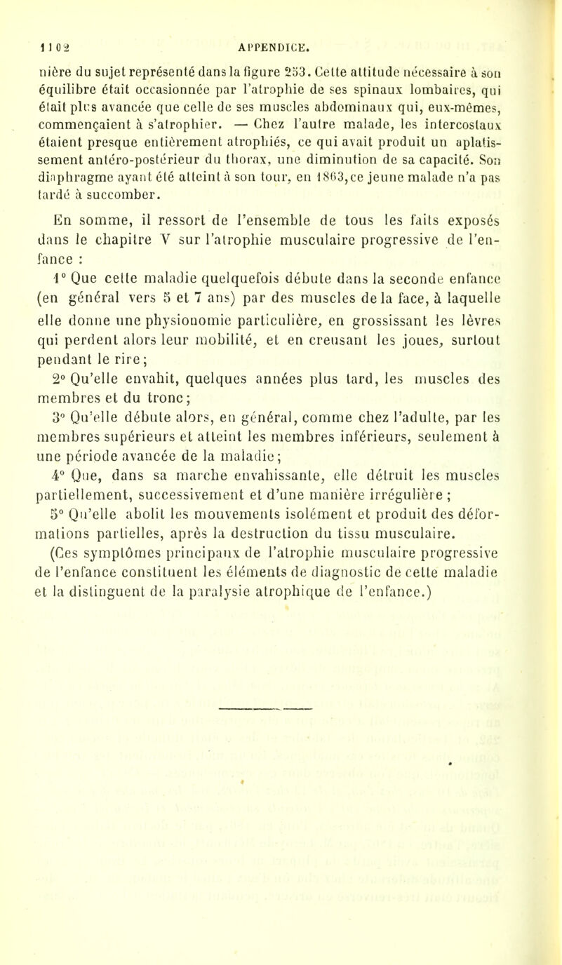 ni^re du sujet represente dans la figure 2o3. Cette attitude necessaire a sou equilibre 6tait occasionnee par I'atrophie de ses spinaux lombaircs, qui elait pli:s avancee que ccUe de ses muscles abdominaux qui, eux-memes, commengaient a s'alrophier. — Chez I'aulre malade, les intercostaux etaient presque entit;rement atropbies, ce qui avait produit un aplatis- sement antero-posterieur du thorax, une diminution de sa capacite. Son diaphragme ayant ete atteint a son tour, en t8n3,ce jeune malade n'a pas tarde a succomber. En somme, il ressort de i'ensemble de tous les fails exposes dans le chapitre V sur Talrophie musculaire progressive de I'en- fance : 1° Que cette mah^die quelquefois debute dans la seconde enlance (en general vers 5 et 7 ans) par des muscles dela face, ci laquelle elle donne une physionomie particuliere, en grossissant ies levres qui perdenl alors leur mobility, et en creusant les joueS;, surlout pendant le rire; 2° Qu'elie envahit, quelques ann^es plus lard, les muscles des membres et du tronc; 3'' Qu'elle debute alors, en general, comme chez I'adulle, par les membres superieurs et atteint les membres inf^rieurs, seulement k une periode avancee de la maladie; 4° Que, dans sa marche envahissante, elle detruit les muscles parliellement, successivement et d'une maniere irreguliere ; 5° Qu'elle abolil les mouvements isolement et produit des defor- mations parlielles, apres la destruction du tissu musculaire. (Ces symplomes principaux de I'alrophie musculaire progressive de I'enfance constituent les elements de diagnostic de cette maladie et la dislinguenl de la p:iralysie atrophique de i'enfance.)