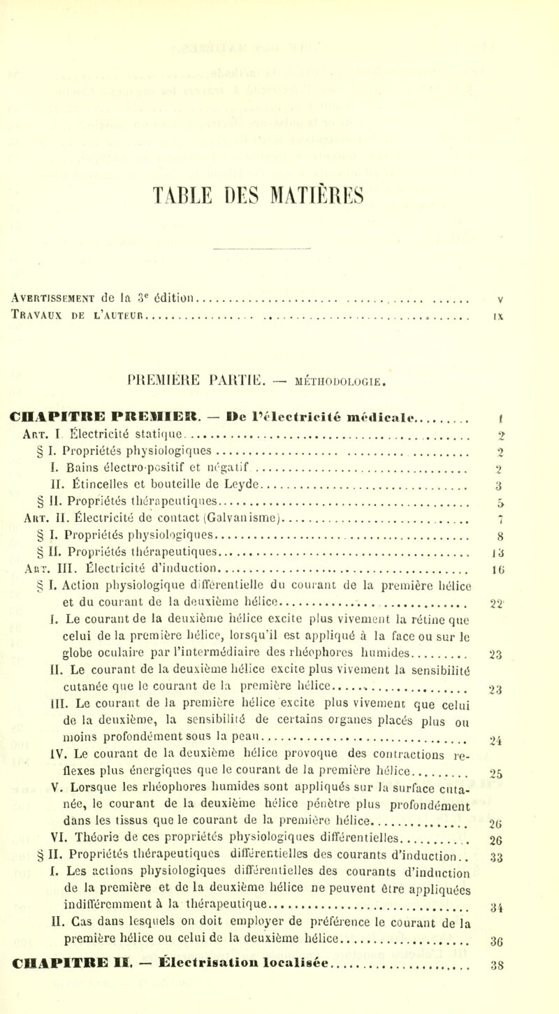 TABLE DES MATIERES AvERTisSEMENT de la 3 Edition , v TraVAUX de l'ALTEUR , IX PREMIERE PARTIE. — methodologie. CDAPITRE PREllIEfit. — De I'llectricite medicale ( Art. I Iillectricitt^ stati(iue 2 § I. Proprietes physiologiques 2 I. Bains electro pcsitif et nrgatif 2 II. fitincelles et bouteille de Leyde 3 § 11. Proprit5tes therapeutiques 5 Art. II. fileciricite de contact (Galvaiiismo) 7 § I. Propriet(53 physiologiques 8 § II. Proprietes therapeutiques j3 Art. III. iZlecliicite d'induction 10 § I. Action physiologique diffL^renlielle du couiant de la premiere helice et du courant de la deuxieme h(51ice 22' L Le courant de la deuxienie helice excite plus vivement la retineque celui de la prcmifere helice, lorsqu'il est appliqu6 la face ou sur le globe oculaire par I'interm^diaire des rht^ophores hiimides 23 II. Le courant de la deuxifeme hi^lice excite plus vivement la sensibilitti cutant^e que le courant de la premifere helice > 23 III. Le courant de la premiere helice excite plus vivement que celui de la deuxifeme, la sensibility de certains organes places plus ou moins profondement sous la peau 24 IV. Le courant de la deuxieme h(51ice provoque des contractions re- flexes plus energiques que Ic courant de la premiere helice 25 V. Lorsque les rheophores humides sont appliques sur la surface cnta- n6e, le courant de la deuxienie helice peii6tre plus profondement dans les tissus que le courant de la premiere helice 2G VI. Th(^ori3 de ces proprit^tes physiologiques differentielles 2G ^11. Proprietes therapeutiques differentielles des courants d'induction.. 33 I. Les actions physiologiques differentielles des courants d'induction de la premifere et de la deuxieme helice ne peuvent 6tre appliquees indiffercmment ^ la therapeulique 3^ II. Gas dans lesquels on doit employer de preference le courant de la premi^;re helice ou celui de la deuxieme helice 3g