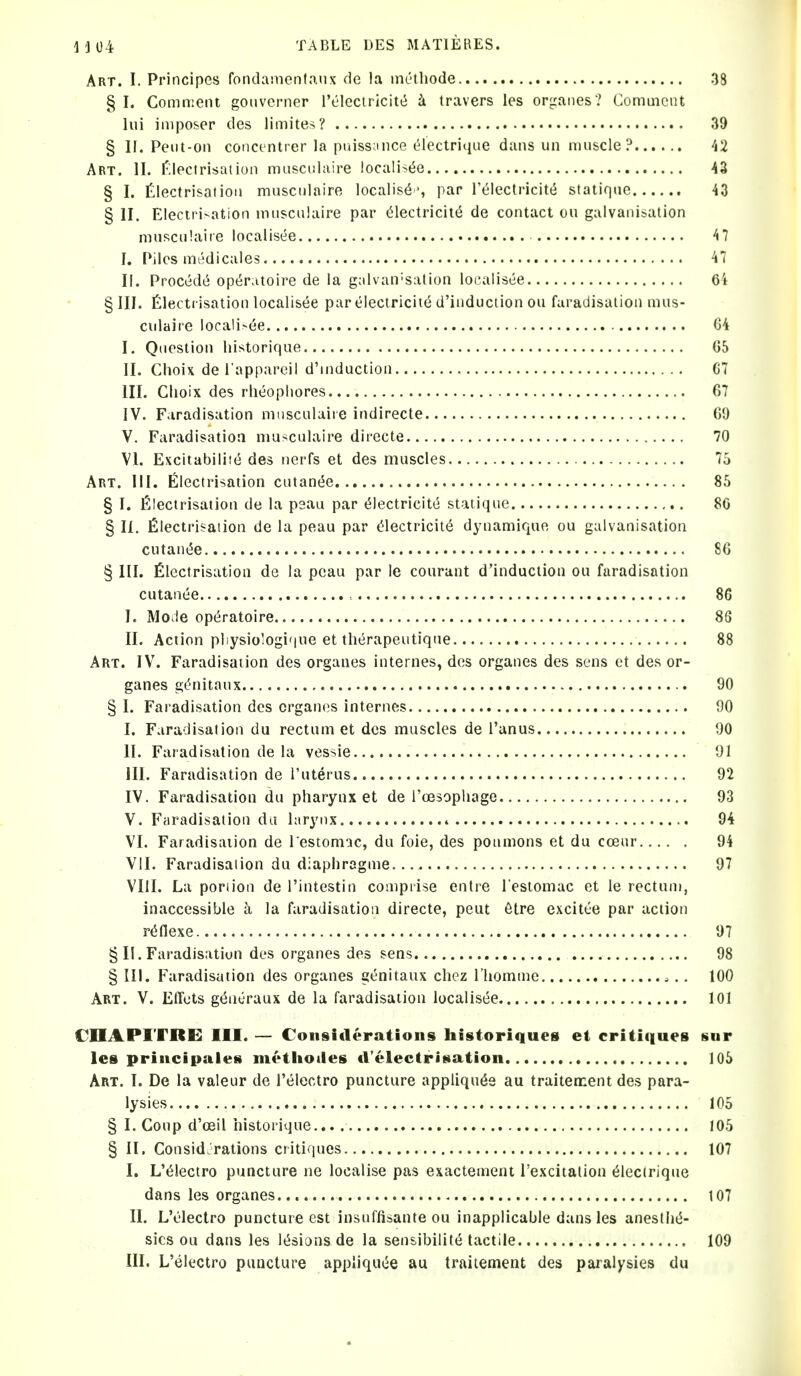 Art. I. Principes fondainentaux de la mc'thode 38 § I. Comment gouverner I'electricitt^ k travers les orgaiies? Comuioiit lui imposer des limites? 39 § II. Peiit-on concentrer la puisseince electrique duns un ninscle? Art. II. Electrisation musculaire iocalis(5e 43 § I. Electrisation muscnlaire localises par I'^lectricitti statiqnc 43 § II. Elecirivation nuiscniaire par ^lectricil(5 de contact on galvanisation mnsculaiie localisee 47 J. Piles medicales 47 II. Proced(^ op(iratoire de la g;ilvan'salion localisee 6i § III. Electrisation localisee par electricite d'induction ou faradisation mns- culaire locali>ee 04 I. Qnestion liistorique 05 II. Choix del'appareil d'niduction G7 III. Clioix des rlieopliores 67 IV. Faradisation mnsculaiie indirecte 09 V. Faradisatioa muscnlaire directe 70 VI. Excitabilite des nerfs et des muscles 75 Art. III. Electrisation cutantJe 85 § I. Electrisation de la peau par ^lectricitc statique 80 § II. Electrisation de la peau par (Electricity dynamique ou galvanisation cutant5e SO § III. Electrisation de la peau par le courant d'induction ou faradisation cutanee 86 I. Mode op^ratoire 8G II. Action pliysio!ogi'|ue et therapeutiqne 88 Art. IV. Faradisation des organes internes, des organes des sens et des or- ganes gOnitanx 90 § I. Faradisation des organes internes 90 I. Faradisation du rectum et des muscles de I'anus 90 II. Faradisation de la vessie 91 III. Faradisation de I'uterus 92 IV. Faradisation du pharynx et de i'oesophage 93 V. Faradisation du larynx » 94 VI. Faradisation de l estomac, du foie, des ponmons et du coenr 94 VII. Faradisation du diaphragme 97 VIII. La portion de I'intestin comprise entre I'estomac et le rectum, inaccessible a la faradisatioa directe, pent 6tre excitt-e par action r^flexe 97 § II. Faradisation des organes des sens 98 § III. Faradisation des organes genitaux chez riiommc .. 100 Art. V. Effots g<5neraux de la faradisation localisee 101 CIIAPITRE III. — Considerations historiques et critiques sur Ics principales metliotles d'electrisation 105 Art. I. De la valeur de I'electro puncture appliqn^e au traiteirent des para- lysies 105 § I. Coup d'oeil iiistorique... 105 § II. Considerations critiques 107 I. L'^lectro puncture ne localise pas exactement I'excitalion Electrique dans les organes 107 II. L'Olectro puncture est insuffisante ou inapplicable dans les anesthtJ- sics ou dans les It^siansde la sensibilitt^ tactile 109 III. L'electro puncture appliquiie au traitement des paralysies du