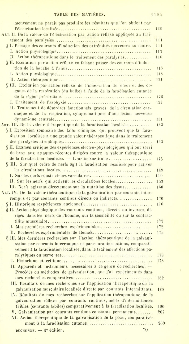 monvemont ne parait pas produire !es rcsultats que Ton obtiont par l'LM(ciri>atioii localiseo H Anx.ll. De la valciir de Iclcctrisatiuii par action rcflexc appliqii(5c an irai teniont dos paralysies. , Ill § I. Passage dos courants d'induction des cxtr(5n)itt5s ncrveiises an ccntri', I i 1 I. Action pliy^iologiqne H i II. Action thi!'rapeuti(ine dans le traiiement des paralysies IK. § II. Excitation par action rOflcxe en faisant passer des couiaiits d'iiidnc- tion de la bouclie i r;inus lis I. Action pliysiologiqne lis II. Action thcrnpoutiqiic I21 §111. Excitation par action rt^fl.'xe de rimiervation dii cd'nr ct des or- ganes de la resp'ration (dn bulbe) ii I'aide de la faradisation cntant'e de la r(5gion precordiale 12(5 I, Traitenient de I'asphyxie >27 II. Traitenient de di^sordics fonctionnels graves de la circulation car- diafjne et de la respiration, synipiouiatiques d'nnc lesion rierveuse dynamlque centrale I'H Anr. 111. De la vaieur tlierapentiqne de la faradisation localisee Ii3 § I. Exposition sommaire des faits cliniqnes qui prouvent que la fara- disation localis(5e a une grande vaieur tli(5p\peuiique dans le traitenient des paralysies atropiii(iues 14;{ ^ II. Examen critique des experiences electro-pliysiologiques qui ont scrvi de base aux attaques recentes dirig^es contrs la vaieur tli^rapeutique de la faradisation localisi^e. — Lour inexactitude I '»5 § III. Sur quel ordre de nerfs agit la faradisation localisijo pour acti\er les circulations locales HJ> I. Sur les nerfs constrictenrs vasculaires UK II. Sur les nerfs qui activent les ciiculatioiis locales in. Nerfs agissant directenient sur la nutrition des tissus 100 AiiT. JV. De la vaieur il)(5rapeutique de la galvanisation par courants iiiter- ronipiis et par courants continus directs ou indirects 170 § I. Historique (expt^riences anciennes) 170 § U. Action pliysiologiqne des courants continus^ directs ou inveises, di- rig(5s dans les nerfs de I'lioinnie, sur la sensitilite ou sur la contrac- tilite niusculuire H'i I. Mes premieres reclierches exp<^rimentales 172 II. Reclierches experinientales de Remak 175 § HI. Mes derniferes reclierches sur Taction therapeutique de la galvani- sation par courants inierronipus et par courants continus, coniparati- vement la fviradisation localisee, dans le traitenient des aflbctions pa- rnlytiques ou nerveiises 178 I. Historique et criti<iue 178 II. Appareils ct instruments necessaires h ce genre de reclierches. — Precedes ou niethodes de galvanisation, que j'ai expcrimenles dans mes recherclies comparatives 182 III. RC'suItats de mes recherches sur rapplication tlKrapeutique de la galvanisation muscnlaire localisee directe par coui-ants infermittents. 188 IV. Resultats de mes reclierches sur Tapplicaiion therapeutique de la galvanisation reflcxe par courants continus, mel^s d'intermiitences faibles (courants h.biles) comparativement h la faradisation localisee. 190 Y. Galvaiiisalion par courants ccntinus constants permanents 207 VI. Aciion therapeutique de la galvanisation de la peau, comparative- ment k la faradisation cutanea 209 DUCHF.MNE. — 3* edition. 70