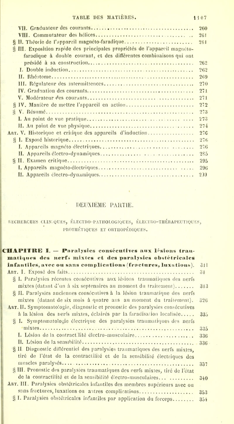 VII. Graduateur des courants 200 VIII. Commufateur des liclices 2GI § II. Tlit'^oriede I'iippareil magneto-faradique 261 § III. Exposition rapide <lcs principales proprit5lt5s de I'appareil magneto- faradique i doable courant, ct des dilT^rentes combiiiaisons qui out pr^sid^ k sa construction 262 I. Double induction 262 II. Rln5otome 269 III. Rt^gulateur des intermiltenccs 270 IV. Graduation des courants 271 V. Modi^rateur des courants 271 § IV. ManiCjre de mettre rjippareil en action 272 § V. Resum(5 273 I. Au point de vuo pratique 273 II. Au point de vue physique 274 Art. V. Historique et critique des appareils d'induction 27G § I. Expos(5 liistorique 27(i I. Appareils magneto (^lectriques 276 II. Appareils (5Icctro-dynamiques 285 § II. Examen critique 295 I. Appareils magneto-d'Icctriques 296 II. Appareils electro-dynamiques 23i) ^ DEUXIEME PAHTIE. RECHERCHES CLlNiQUES, ELECTRO-PATHOEOGIQUES, ELECTUO-TH^RAPEUTIQUE?, PROTHETIQUES ET ORTUOPEDIQUES. CHAPITRE I. — Paralysies conscculiTcs anx l('>sions trau- matitiiies ties ]ierr<> mixles et ties paral^Nies ob«fetricales infantilis, avec ou sans coniplicntioiis (fractures, luxations). 311 Art. I, Expos(5 des fails 31 § I. Paralysies r^centes const^cutives aux legions traumati(iiies des nerfs mixtes (datant d'un a six septenaires au moment du traitement) 313 § II. Paralysies anciennes consecutives i la l^a'ion traumatique des nerfs mixtes (datant de six mois h quatre aiis au moment du traitement). 32G Art. II. Symptomatologie, diagnostic et pronosiic des paralysies consecutives h la lesion des nerfs mixtes, eclaires par la faradisation localisee 33;) § I. Symptomatolo'^ie electrique des paralysies traumaiiiiues des nerfs mixtes 335 I. Lesion de la contract lite electro-musculaire 336 II. L'ision de la sensibilite 336 § II Diagnostic diOi^rentiel des paralysies trauinatiques des nerfs mixtes, tir6 de I'^tat de la contracliliie et de la sensibiliie electriqucs des muscles paralyses.. 337 § III. Pronostic des paralysies traumatiques des nerfs mixtes, tire de 1 etat de la contractilite et de la sensibility, 6'ectro-musculaires 340 Art. III. Paralysies obsti5tricaIes infaniiles des membres superieurs avec ou sans fractures, luxations ou a ttres complications 353 § I. Paralysies obstetricales infantiles par application du forceps 354