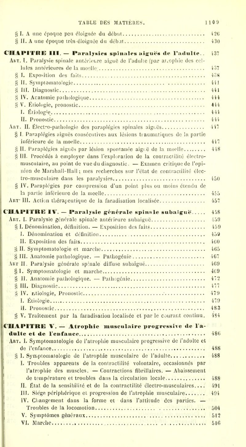 § I. A nne (?poqne pea tMoigii(5o du debtii 4*20 § II. A nne ^poque lies eloignce dii deb.it 5 30 CIIAPITRE III. — Paralytiies spliiales :ii;;u4>M tie l^idulte.. i37 AhT. I. Paralysie spitiale ant<5r;ei.re aiynci de I'adiilie (par at.opliie dos cel- lules anterieures de la moolle 137 § I. Exposition des fails ■io>i § II, Syinptomatolof^ie iil § III. Diagnostic Ul § IV. Anatomic p;iihoIogi(iiie 144 § V. fltiologie, proiiosiic 444 I. fiiiolog'e 44i II. Pionostic 444 Art. II. l2lccto-pailK>logie des paraplegies spinales aigi.cs 4 47 § I. Parapk^gies tiignes coiisOcuiives aux lesions Iraumr.tiqucs dc la partic inf(5rieure de la moelle 447 §11. Paraple^gies aigues par lt5sion spontanee aigi c de la moolle 448 § III. Precedes employer dans Texploraiion de la contraciilite electro- muscuiaire, an point de vue dn diagnostic. — Examcn critique de I'opi- nion de Marshall-Hall; mes rcclierchcs sur I'etat dc contraciilite elcc- tro-musciilaire dans les paralysies 450 § IV. Paraplegics par compression d'un point plus ou moins eiendn de la panic inferieure dc la moelle 465 Art- III. Action th^rapeutique de la faradisation localisde 457 CHAPITRE IV. — f»aralysie g^encrale spin»le subaig^iic 4.S8 Art. I. Paralysie gen(^rale spinale anterieure snbaigue 459 § I. Denomination, definition. — Exposition des fails 459 J. Denomination et definition 4.59 II. Exposition des fails 4G0 g II. Symptomatologie et marche 4G5 §111. Anatomic palliologique. — Pathogenic 467 Art II, Para'ysie generalc spinale diffuse snbaigue 4G9 §1. Symptomatologic et marche 4C9 § II. Anatomic palliologique. — Pathogt^nic 472 § III. Diagnostic 4 77 § IV. jCitiologie, Pronostic ■ 479 I. fitiologie 479 II. Pronostic 483 § V. Traitement par la faradisation localis^e et par le courant conlinu. 484 CHAPITRE V. — Atrophic muscuiaire projSfrcssive «le I'a- dulte et de Teufauce 480 I Art. I. Symptomatologie de I'atrophie muscuiaire progressive de I'adulte et de I'enfance 488 § I. Synriptomatologie de I'atrophie muscuiaire dc I'adulte 488 I. Troubles apparents de la contractility volontaire, occasionnt^s par ratrophie des muscles. — Contractions fibrillaires. — Abaissement d€ temperature et troubles dans la circulation locale 488 II. Etat de la sensibilit(5 et de la contractilit(5 electro-musculaires..,. 491 III. Siege periph^rique et progression de I'atrophie muscuiaire 491 IV. Gliangrment dans la forme et dans Tattiiude des parties. — Troubles de la locomotion 504 V. Symptomes gtiueraux 512 VI. jMarche , 510